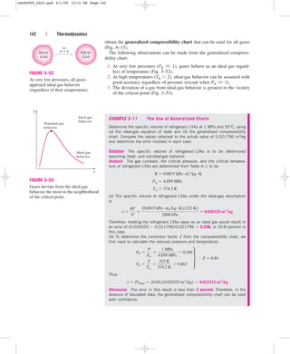 obtain the generalized compressibility chart that can be used for all gases
(Fig. A–15).
The following observations can be made from the generalized compress-
ibility chart:
1. At very low pressures (PR 
 1), gases behave as an ideal gas regard-
less of temperature (Fig. 3–52),
2. At high temperatures (TR  2), ideal-gas behavior can be assumed with
good accuracy regardless of pressure (except when PR 
 1).
3. The deviation of a gas from ideal-gas behavior is greatest in the vicinity
of the critical point (Fig. 3–53).
142 | Thermodynamics
P 0 IDEAL
GAS
REAL
GAS
as
FIGURE 3–52
At very low pressures, all gases
approach ideal-gas behavior
(regardless of their temperature).
T
Nonideal-gas
behavior
Ideal-gas
behavior
Ideal-gas
behavior
v
FIGURE 3–53
Gases deviate from the ideal-gas
behavior the most in the neighborhood
of the critical point.
EXAMPLE 3–11 The Use of Generalized Charts
Determine the specific volume of refrigerant-134a at 1 MPa and 50°C, using
(a) the ideal-gas equation of state and (b) the generalized compressibility
chart. Compare the values obtained to the actual value of 0.021796 m3/kg
and determine the error involved in each case.
Solution The specific volume of refrigerant-134a is to be determined
assuming ideal- and nonideal-gas behavior.
Analysis The gas constant, the critical pressure, and the critical tempera-
ture of refrigerant-134a are determined from Table A–1 to be
(a) The specific volume of refrigerant-134a under the ideal-gas assumption
is
Therefore, treating the refrigerant-134a vapor as an ideal gas would result in
an error of (0.026325  0.021796)/0.021796  0.208, or 20.8 percent in
this case.
(b) To determine the correction factor Z from the compressibility chart, we
first need to calculate the reduced pressure and temperature:
Thus
Discussion The error in this result is less than 2 percent. Therefore, in the
absence of tabulated data, the generalized compressibility chart can be used
with confidence.
v  Zvideal  10.842 10.026325 m3
kg2  0.022113 m3
kg
PR 
P
Pcr

1 MPa
4.059 MPa
 0.246
TR 
T
Tcr

323 K
374.2 K
 0.863
∂ ¬Z  0.84
v 
RT
P

10.0815 kPa # m3kg # K2 1323 K2
1000 kPa
 0.026325 m3
kg
Tcr  374.2 K
Pcr  4.059 MPa
R  0.0815 kPa # m3
kg # K
cen84959_ch03.qxd 4/1/05 12:31 PM Page 142
 