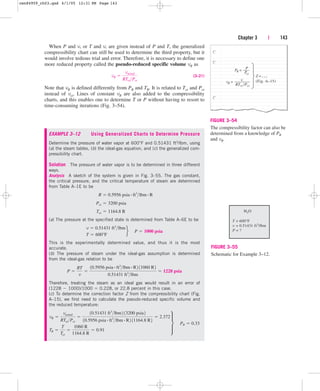 When P and v, or T and v, are given instead of P and T, the generalized
compressibility chart can still be used to determine the third property, but it
would involve tedious trial and error. Therefore, it is necessary to define one
more reduced property called the pseudo-reduced specific volume vR as
(3–21)
Note that vR is defined differently from PR and TR. It is related to Tcr and Pcr
instead of vcr. Lines of constant vR are also added to the compressibility
charts, and this enables one to determine T or P without having to resort to
time-consuming iterations (Fig. 3–54).
vR 
vactual
RTcrPcr
Chapter 3 | 143
(Fig. A–15)
P
PR =
Pcr
vR =
RTcr /Pcr
Z =…
v
FIGURE 3–54
The compressibility factor can also be
determined from a knowledge of PR
and vR.
H2O
T = 600°F
v = 0.51431 ft3
/lbm
P = ?
FIGURE 3–55
Schematic for Example 3–12.
EXAMPLE 3–12 Using Generalized Charts to Determine Pressure
Determine the pressure of water vapor at 600°F and 0.51431 ft3/lbm, using
(a) the steam tables, (b) the ideal-gas equation, and (c) the generalized com-
pressibility chart.
Solution The pressure of water vapor is to be determined in three different
ways.
Analysis A sketch of the system is given in Fig. 3–55. The gas constant,
the critical pressure, and the critical temperature of steam are determined
from Table A–1E to be
(a) The pressure at the specified state is determined from Table A–6E to be
This is the experimentally determined value, and thus it is the most
accurate.
(b) The pressure of steam under the ideal-gas assumption is determined
from the ideal-gas relation to be
Therefore, treating the steam as an ideal gas would result in an error of
(1228  1000)/1000  0.228, or 22.8 percent in this case.
(c) To determine the correction factor Z from the compressibility chart (Fig.
A–15), we first need to calculate the pseudo-reduced specific volume and
the reduced temperature:
vR 
vactual
RTcrPcr

10.51431 ft3
lbm2 13200 psia2
10.5956 psia # ft3
lbm # R2 11164.8 R2
 2.372
TR 
T
Tcr

1060 R
1164.8 R
 0.91
∂ ¬PR  0.33
P 
RT
v

10.5956 psia # ft3
lbm # R2 11060 R2
0.51431 ft3
lbm
 1228 psia
v  0.51431 ft3
lbm
T  600°F
f¬P  1000 psia
Tcr  1164.8 R
Pcr  3200 psia
R  0.5956 psia # ft3
lbm # R
cen84959_ch03.qxd 4/1/05 12:31 PM Page 143
 