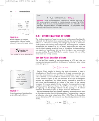 3–8 ■
OTHER EQUATIONS OF STATE
The ideal-gas equation of state is very simple, but its range of applicability
is limited. It is desirable to have equations of state that represent the P-v-T
behavior of substances accurately over a larger region with no limitations.
Such equations are naturally more complicated. Several equations have been
proposed for this purpose (Fig. 3–57), but we shall discuss only three: the
van der Waals equation because it is one of the earliest, the Beattie-Bridge-
man equation of state because it is one of the best known and is reasonably
accurate, and the Benedict-Webb-Rubin equation because it is one of the
more recent and is very accurate.
Van der Waals Equation of State
The van der Waals equation of state was proposed in 1873, and it has two
constants that are determined from the behavior of a substance at the critical
point. It is given by
(3–22)
Van der Waals intended to improve the ideal-gas equation of state by
including two of the effects not considered in the ideal-gas model: the inter-
molecular attraction forces and the volume occupied by the molecules them-
selves. The term a/v2 accounts for the intermolecular forces, and b accounts
for the volume occupied by the gas molecules. In a room at atmospheric
pressure and temperature, the volume actually occupied by molecules is
only about one-thousandth of the volume of the room. As the pressure
increases, the volume occupied by the molecules becomes an increasingly
significant part of the total volume. Van der Waals proposed to correct this
by replacing v in the ideal-gas relation with the quantity v  b, where b
represents the volume occupied by the gas molecules per unit mass.
The determination of the two constants appearing in this equation is based
on the observation that the critical isotherm on a P-v diagram has a horizon-
tal inflection point at the critical point (Fig. 3–58). Thus, the first and the
second derivatives of P with respect to v at the critical point must be zero.
That is,
a
0P
0v
b
TTcrconst
 0¬and¬a
02
P
0v2
b
TTcrconst
 0
aP 
a
v 2
b 1v  b2  RT
144 | Thermodynamics
Thus,
Discussion Using the compressibility chart reduced the error from 22.8 to
5.6 percent, which is acceptable for most engineering purposes (Fig. 3–56).
A bigger chart, of course, would give better resolution and reduce the read-
ing errors. Notice that we did not have to determine Z in this problem since
we could read PR directly from the chart.
P  PRPcr  10.332 13200 psia2  1056 psia
Z chart 1056
P, psia
Exact 1000
Ideal gas 1228
(from Example 3-12)
FIGURE 3–56
Results obtained by using the
compressibility chart are usually
within a few percent of actual values.
van der Waals
Berthelet
Redlich-Kwang
Beattie-Bridgeman
Benedict-Webb-Rubin
Strobridge
Virial
FIGURE 3–57
Several equations of state have been
proposed throughout history.
SEE TUTORIAL CH. 3, SEC. 8 ON THE DVD.
INTERACTIVE
TUTORIAL
cen84959_ch03.qxd 4/25/05 2:47 PM Page 144
 