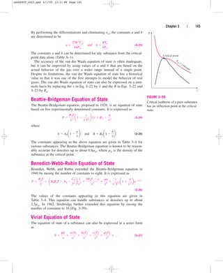 By performing the differentiations and eliminating vcr, the constants a and b
are determined to be
(3–23)
The constants a and b can be determined for any substance from the critical-
point data alone (Table A–1).
The accuracy of the van der Waals equation of state is often inadequate,
but it can be improved by using values of a and b that are based on the
actual behavior of the gas over a wider range instead of a single point.
Despite its limitations, the van der Waals equation of state has a historical
value in that it was one of the first attempts to model the behavior of real
gases. The van der Waals equation of state can also be expressed on a unit-
mole basis by replacing the v in Eq. 3–22 by and the R in Eqs. 3–22 and
3–23 by Ru.
Beattie-Bridgeman Equation of State
The Beattie-Bridgeman equation, proposed in 1928, is an equation of state
based on five experimentally determined constants. It is expressed as
(3–24)
where
(3–25)
The constants appearing in the above equation are given in Table 3–4 for
various substances. The Beattie-Bridgeman equation is known to be reason-
ably accurate for densities up to about 0.8rcr, where rcr is the density of the
substance at the critical point.
Benedict-Webb-Rubin Equation of State
Benedict, Webb, and Rubin extended the Beattie-Bridgeman equation in
1940 by raising the number of constants to eight. It is expressed as
(3–26)
The values of the constants appearing in this equation are given in
Table 3–4. This equation can handle substances at densities up to about
2.5rcr. In 1962, Strobridge further extended this equation by raising the
number of constants to 16 (Fig. 3–59).
Virial Equation of State
The equation of state of a substance can also be expressed in a series form
as
(3–27)
P 
RT
v

a1T2
v2

b1T2
v3

c1T2
v4

d1T2
v5
 . . .
P 
RuT
v
 aB0RuT  A0 
C0
T2
b
1
v 2

bRuT  a
v 3

aa
v 6

c
v 3
T2
a1 
g
v 2
begv
 2
A  A0 a1 
a
v
b¬and¬B  B0 a1 
b
v
b
P 
RuT
v2
a1 
c
v T3
b 1v  B2 
A
v2
v
a 
27R2
T 2
cr
64Pcr
¬and¬b 
RTcr
8Pcr
Chapter 3 | 145
P
Critical point
T
cr = constant
v
FIGURE 3–58
Critical isotherm of a pure substance
has an inflection point at the critical
state.
cen84959_ch03.qxd 4/1/05 12:31 PM Page 145
 