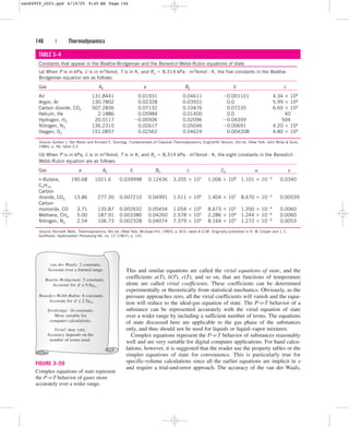 This and similar equations are called the virial equations of state, and the
coefficients a(T), b(T), c(T), and so on, that are functions of temperature
alone are called virial coefficients. These coefficients can be determined
experimentally or theoretically from statistical mechanics. Obviously, as the
pressure approaches zero, all the virial coefficients will vanish and the equa-
tion will reduce to the ideal-gas equation of state. The P-v-T behavior of a
substance can be represented accurately with the virial equation of state
over a wider range by including a sufficient number of terms. The equations
of state discussed here are applicable to the gas phase of the substances
only, and thus should not be used for liquids or liquid–vapor mixtures.
Complex equations represent the P-v-T behavior of substances reasonably
well and are very suitable for digital computer applications. For hand calcu-
lations, however, it is suggested that the reader use the property tables or the
simpler equations of state for convenience. This is particularly true for
specific-volume calculations since all the earlier equations are implicit in v
and require a trial-and-error approach. The accuracy of the van der Waals,
146 | Thermodynamics
TABLE 3–4
Constants that appear in the Beattie-Bridgeman and the Benedict-Webb-Rubin equations of state
(a) When P is in kPa, v
– is in m3/kmol, T is in K, and Ru  8.314 kPa · m3/kmol · K, the five constants in the Beattie-
Bridgeman equation are as follows:
Gas A0 a B0 b c
Air 131.8441 0.01931 0.04611 0.001101 4.34  104
Argon, Ar 130.7802 0.02328 0.03931 0.0 5.99  104
Carbon dioxide, CO2 507.2836 0.07132 0.10476 0.07235 6.60  105
Helium, He 2.1886 0.05984 0.01400 0.0 40
Hydrogen, H2 20.0117 0.00506 0.02096 0.04359 504
Nitrogen, N2 136.2315 0.02617 0.05046 0.00691 4.20  104
Oxygen, O2 151.0857 0.02562 0.04624 0.004208 4.80  104
Source: Gordon J. Van Wylen and Richard E. Sonntag, Fundamentals of Classical Thermodynamics, English/SI Version, 3rd ed. (New York: John Wiley  Sons,
1986), p. 46, table 3.3.
(b) When P is in kPa, v
– is in m3/kmol, T is in K, and Ru  8.314 kPa · m3/kmol · K, the eight constants in the Benedict-
Webb-Rubin equation are as follows:
Gas a A0 b B0 c C0 a g
n-Butane, 190.68 1021.6 0.039998 0.12436 3.205  107 1.006  108 1.101  103 0.0340
C4H10
Carbon
dioxide, CO2 13.86 277.30 0.007210 0.04991 1.511  106 1.404  107 8.470  105 0.00539
Carbon
monoxide, CO 3.71 135.87 0.002632 0.05454 1.054  105 8.673  105 1.350  104 0.0060
Methane, CH4 5.00 187.91 0.003380 0.04260 2.578  105 2.286  106 1.244  104 0.0060
Nitrogen, N2 2.54 106.73 0.002328 0.04074 7.379  104 8.164  105 1.272  104 0.0053
Source: Kenneth Wark, Thermodynamics, 4th ed. (New York: McGraw-Hill, 1983), p. 815, table A-21M. Originally published in H. W. Cooper and J. C.
Goldfrank, Hydrocarbon Processing 46, no. 12 (1967), p. 141.
van der Waals: 2 constants.
Accurate over a limited range.
Strobridge: 16 constants.
More suitable for
computer calculations.
Virial: may vary.
Accuracy depends on the
number of terms used.
Beattie-Bridgeman: 5 constants.
Accurate for  0.8rcr.
ρ
ρ
Benedict-Webb-Rubin: 8 constants.
Accurate for  2.5rcr.
ρ
FIGURE 3–59
Complex equations of state represent
the P-v-T behavior of gases more
accurately over a wider range.
cen84959_ch03.qxd 4/19/05 9:40 AM Page 146
 