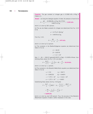 148 | Thermodynamics
Properties The gas constant of nitrogen gas is 0.2968 kPa  m3/kg  K
(Table A–1).
Analysis (a) Using the ideal-gas equation of state, the pressure is found to be
which is in error by 38.5 percent.
(b) The van der Waals constants for nitrogen are determined from Eq. 3–23
to be
From Eq. 3–22,
which is in error by 5.3 percent.
(c) The constants in the Beattie-Bridgeman equation are determined from
Table 3–4 to be
Also, v
–  Mv  (28.013 kg/mol)(0.00375 m3/kg)  0.10505 m3/kmol. Sub-
stituting these values into Eq. 3–24, we obtain
which is in error by 1.1 percent.
(d) The constants in the Benedict-Webb-Rubin equation are determined from
Table 3–4 to be
Substituting these values into Eq. 3–26 gives
which is in error by only 0.09 percent. Thus, the accuracy of the Benedict-
Webb-Rubin equation of state is rather impressive in this case.
 10,009 kPa

aa
v 6

c
v 3
T2
a1 
g
v 2
begv
2
P 
RuT
v
 aB0RuT  A0 
C0
T2
b
1
v 2

bRuT  a
v 3
g  0.0053
a  1.272  104
C0  8.164  105
c  7.379  104
B0  0.04074
b  0.002328
A0  106.73
a  2.54
P 
RuT
v 2
a1 
c
vT 3
b 1v  B2 
A
v 2
 10,110 kPa
c  4.2  104
B  0.05378
A  102.29
P 
RT
v  b

a
v 2
 9471 kPa
b  0.00138 m3
kg
a  0.175 m6 # kPakg2
P 
RT
v

10.2968 kPa # m3
kg # K2 1175 K2
0.00375 m3
kg
 13,851 kPa
cen84959_ch03.qxd 4/1/05 12:31 PM Page 148
 