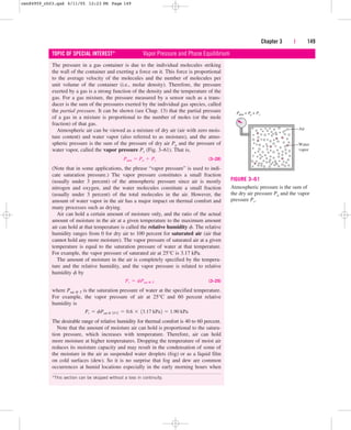 The pressure in a gas container is due to the individual molecules striking
the wall of the container and exerting a force on it. This force is proportional
to the average velocity of the molecules and the number of molecules per
unit volume of the container (i.e., molar density). Therefore, the pressure
exerted by a gas is a strong function of the density and the temperature of the
gas. For a gas mixture, the pressure measured by a sensor such as a trans-
ducer is the sum of the pressures exerted by the individual gas species, called
the partial pressure. It can be shown (see Chap. 13) that the partial pressure
of a gas in a mixture is proportional to the number of moles (or the mole
fraction) of that gas.
Atmospheric air can be viewed as a mixture of dry air (air with zero mois-
ture content) and water vapor (also referred to as moisture), and the atmo-
spheric pressure is the sum of the pressure of dry air Pa and the pressure of
water vapor, called the vapor pressure Pv (Fig. 3–61). That is,
(3–28)
(Note that in some applications, the phrase “vapor pressure” is used to indi-
cate saturation pressure.) The vapor pressure constitutes a small fraction
(usually under 3 percent) of the atmospheric pressure since air is mostly
nitrogen and oxygen, and the water molecules constitute a small fraction
(usually under 3 percent) of the total molecules in the air. However, the
amount of water vapor in the air has a major impact on thermal comfort and
many processes such as drying.
Air can hold a certain amount of moisture only, and the ratio of the actual
amount of moisture in the air at a given temperature to the maximum amount
air can hold at that temperature is called the relative humidity f. The relative
humidity ranges from 0 for dry air to 100 percent for saturated air (air that
cannot hold any more moisture). The vapor pressure of saturated air at a given
temperature is equal to the saturation pressure of water at that temperature.
For example, the vapor pressure of saturated air at 25°C is 3.17 kPa.
The amount of moisture in the air is completely specified by the tempera-
ture and the relative humidity, and the vapor pressure is related to relative
humidity f by
(3–29)
where Psat @ T is the saturation pressure of water at the specified temperature.
For example, the vapor pressure of air at 25°C and 60 percent relative
humidity is
The desirable range of relative humidity for thermal comfort is 40 to 60 percent.
Note that the amount of moisture air can hold is proportional to the satura-
tion pressure, which increases with temperature. Therefore, air can hold
more moisture at higher temperatures. Dropping the temperature of moist air
reduces its moisture capacity and may result in the condensation of some of
the moisture in the air as suspended water droplets (fog) or as a liquid film
on cold surfaces (dew). So it is no surprise that fog and dew are common
occurrences at humid locations especially in the early morning hours when
Pv  fPsat @ 25°C  0.6  13.17 kPa2  1.90 kPa
Pv  fPsat @ T
Patm  Pa  Pv
Chapter 3 | 149
TOPIC OF SPECIAL INTEREST* Vapor Pressure and Phase Equilibrium
*This section can be skipped without a loss in continuity.
Air
Water
vapor
Patm = Pa + Pv
FIGURE 3–61
Atmospheric pressure is the sum of
the dry air pressure Pa and the vapor
pressure Pv.
cen84959_ch03.qxd 4/11/05 12:23 PM Page 149
 