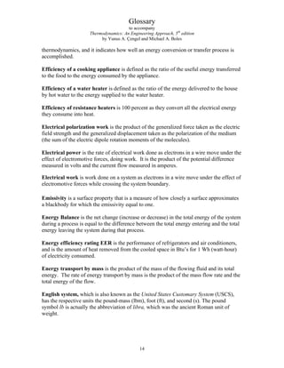 Glossary
to accompany
Thermodynamics: An Engineering Approach, 5th
edition
by Yunus A. Çengel and Michael A. Boles
thermodynamics, and it indicates how well an energy conversion or transfer process is
accomplished.
Efficiency of a cooking appliance is defined as the ratio of the useful energy transferred
to the food to the energy consumed by the appliance.
Efficiency of a water heater is defined as the ratio of the energy delivered to the house
by hot water to the energy supplied to the water heater.
Efficiency of resistance heaters is 100 percent as they convert all the electrical energy
they consume into heat.
Electrical polarization work is the product of the generalized force taken as the electric
field strength and the generalized displacement taken as the polarization of the medium
(the sum of the electric dipole rotation moments of the molecules).
Electrical power is the rate of electrical work done as electrons in a wire move under the
effect of electromotive forces, doing work. It is the product of the potential difference
measured in volts and the current flow measured in amperes.
Electrical work is work done on a system as electrons in a wire move under the effect of
electromotive forces while crossing the system boundary.
Emissivity is a surface property that is a measure of how closely a surface approximates
a blackbody for which the emissivity equal to one.
Energy Balance is the net change (increase or decrease) in the total energy of the system
during a process is equal to the difference between the total energy entering and the total
energy leaving the system during that process.
Energy efficiency rating EER is the performance of refrigerators and air conditioners,
and is the amount of heat removed from the cooled space in Btu’s for 1 Wh (watt-hour)
of electricity consumed.
Energy transport by mass is the product of the mass of the flowing fluid and its total
energy. The rate of energy transport by mass is the product of the mass flow rate and the
total energy of the flow.
English system, which is also known as the United States Customary System (USCS),
has the respective units the pound-mass (lbm), foot (ft), and second (s). The pound
symbol lb is actually the abbreviation of libra, which was the ancient Roman unit of
weight.
14
 