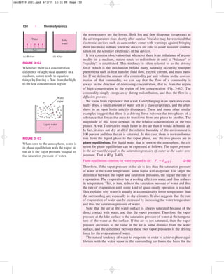 the temperatures are the lowest. Both fog and dew disappear (evaporate) as
the air temperature rises shortly after sunrise. You also may have noticed that
electronic devices such as camcorders come with warnings against bringing
them into moist indoors when the devices are cold to avoid moisture conden-
sation on the sensitive electronics of the devices.
It is a common observation that whenever there is an imbalance of a com-
modity in a medium, nature tends to redistribute it until a “balance” or
“equality” is established. This tendency is often referred to as the driving
force, which is the mechanism behind many naturally occurring transport
phenomena such as heat transfer, fluid flow, electric current, and mass trans-
fer. If we define the amount of a commodity per unit volume as the concen-
tration of that commodity, we can say that the flow of a commodity is
always in the direction of decreasing concentration, that is, from the region
of high concentration to the region of low concentration (Fig. 3–62). The
commodity simply creeps away during redistribution, and thus the flow is a
diffusion process.
We know from experience that a wet T-shirt hanging in an open area even-
tually dries, a small amount of water left in a glass evaporates, and the after-
shave in an open bottle quickly disappears. These and many other similar
examples suggest that there is a driving force between the two phases of a
substance that forces the mass to transform from one phase to another. The
magnitude of this force depends on the relative concentrations of the two
phases. A wet T-shirt dries much faster in dry air than it would in humid air.
In fact, it does not dry at all if the relative humidity of the environment is
100 percent and thus the air is saturated. In this case, there is no transforma-
tion from the liquid phase to the vapor phase, and the two phases are in
phase equilibrium. For liquid water that is open to the atmosphere, the cri-
terion for phase equilibrium can be expressed as follows: The vapor pressure
in the air must be equal to the saturation pressure of water at the water tem-
perature. That is (Fig. 3–63),
Phase equilibrium criterion for water exposed to air: (3–30)
Therefore, if the vapor pressure in the air is less than the saturation pressure
of water at the water temperature, some liquid will evaporate. The larger the
difference between the vapor and saturation pressures, the higher the rate of
evaporation. The evaporation has a cooling effect on water, and thus reduces
its temperature. This, in turn, reduces the saturation pressure of water and thus
the rate of evaporation until some kind of quasi-steady operation is reached.
This explains why water is usually at a considerably lower temperature than
the surrounding air, especially in dry climates. It also suggests that the rate
of evaporation of water can be increased by increasing the water temperature
and thus the saturation pressure of water.
Note that the air at the water surface is always saturated because of the
direct contact with water, and thus the vapor pressure. Therefore, the vapor
pressure at the lake surface is the saturation pressure of water at the tempera-
ture of the water at the surface. If the air is not saturated, then the vapor
pressure decreases to the value in the air at some distance from the water
surface, and the difference between these two vapor pressures is the driving
force for the evaporation of water.
The natural tendency of water to evaporate in order to achieve phase equi-
librium with the water vapor in the surrounding air forms the basis for the
Pv  Psat @ T
150 | Thermodynamics
(a) Before
Water
Salt
(b) After
Salty
water
FIGURE 3–62
Whenever there is a concentration
difference of a physical quantity in a
medium, nature tends to equalize
things by forcing a flow from the high
to the low concentration region.
Water
vapor
Pv
Liquid water
T
FIGURE 3–63
When open to the atmosphere, water is
in phase equilibrium with the vapor in
the air if the vapor pressure is equal to
the saturation pressure of water.
cen84959_ch03.qxd 4/1/05 12:31 PM Page 150
 