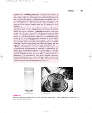 operation of the evaporative coolers (also called the swamp coolers). In
such coolers, hot and dry outdoor air is forced to flow through a wet cloth
before entering a building. Some of the water evaporates by absorbing heat
from the air, and thus cooling it. Evaporative coolers are commonly used in
dry climates and provide effective cooling. They are much cheaper to run
than air conditioners since they are inexpensive to buy, and the fan of an
evaporative cooler consumes much less power than the compressor of an air
conditioner.
Boiling and evaporation are often used interchangeably to indicate phase
change from liquid to vapor. Although they refer to the same physical
process, they differ in some aspects. Evaporation occurs at the liquid–vapor
interface when the vapor pressure is less than the saturation pressure of the
liquid at a given temperature. Water in a lake at 20°C, for example, evaporates
to air at 20°C and 60 percent relative humidity since the saturation pressure
of water at 20°C is 2.34 kPa, and the vapor pressure of air at 20°C and 60
percent relative humidity is 1.4 kPa. Other examples of evaporation are the
drying of clothes, fruits, and vegetables; the evaporation of sweat to cool the
human body; and the rejection of waste heat in wet cooling towers. Note that
evaporation involves no bubble formation or bubble motion (Fig. 3–64).
Boiling, on the other hand, occurs at the solid–liquid interface when a liq-
uid is brought into contact with a surface maintained at a temperature Ts suf-
ficiently above the saturation temperature Tsat of the liquid. At 1 atm, for
example, liquid water in contact with a solid surface at 110°C boils since the
saturation temperature of water at 1 atm is 100°C. The boiling process is
characterized by the rapid motion of vapor bubbles that form at the solid–
liquid interface, detach from the surface when they reach a certain size, and
attempt to rise to the free surface of the liquid. When cooking, we do not say
water is boiling unless we see the bubbles rising to the top.
Chapter 3 | 151
FIGURE 3–64
A liquid-to-vapor phase change process is called evaporation if it occurs at a liquid–vapor interface, and boiling if it
occurs at a solid–liquid interface.
© Vol. 93/PhotoDisc
© Vol. 30/PhotoDisc
cen84959_ch03.qxd 4/1/05 12:31 PM Page 151
 