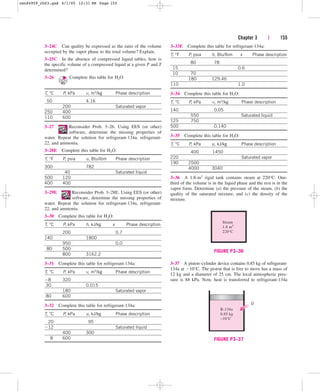 Chapter 3 | 155
3–24C Can quality be expressed as the ratio of the volume
occupied by the vapor phase to the total volume? Explain.
3–25C In the absence of compressed liquid tables, how is
the specific volume of a compressed liquid at a given P and T
determined?
3–26 Complete this table for H2O:
T, °C P, kPa v, m3/kg Phase description
50 4.16
200 Saturated vapor
250 400
110 600
3–27 Reconsider Prob. 3–26. Using EES (or other)
software, determine the missing properties of
water. Repeat the solution for refrigerant-134a, refrigerant-
22, and ammonia.
3–28E Complete this table for H2O:
T, °F P, psia u, Btu/lbm Phase description
300 782
40 Saturated liquid
500 120
400 400
3–29E Reconsider Prob. 3–28E. Using EES (or other)
software, determine the missing properties of
water. Repeat the solution for refrigerant-134a, refrigerant-
22, and ammonia.
3–30 Complete this table for H2O:
T, °C P, kPa h, kJ/kg x Phase description
200 0.7
140 1800
950 0.0
80 500
800 3162.2
3–31 Complete this table for refrigerant-134a:
T, °C P, kPa v, m3/kg Phase description
8 320
30 0.015
180 Saturated vapor
80 600
3–32 Complete this table for refrigerant-134a:
T, °C P, kPa u, kJ/kg Phase description
20 95
12 Saturated liquid
400 300
8 600
3–33E Complete this table for refrigerant-134a:
T, °F P, psia h, Btu/lbm x Phase description
80 78
15 0.6
10 70
180 129.46
110 1.0
3–34 Complete this table for H2O:
T, °C P, kPa v, m3/kg Phase description
140 0.05
550 Saturated liquid
125 750
500 0.140
3–35 Complete this table for H2O:
T, °C P, kPa u, kJ/kg Phase description
400 1450
220 Saturated vapor
190 2500
4000 3040
3–36 A 1.8-m3 rigid tank contains steam at 220°C. One-
third of the volume is in the liquid phase and the rest is in the
vapor form. Determine (a) the pressure of the steam, (b) the
quality of the saturated mixture, and (c) the density of the
mixture.
Steam
1.8 m3
220°C
FIGURE P3–36
3–37 A piston–cylinder device contains 0.85 kg of refrigerant-
134a at 10°C. The piston that is free to move has a mass of
12 kg and a diameter of 25 cm. The local atmospheric pres-
sure is 88 kPa. Now, heat is transferred to refrigerant-134a
R-134a
0.85 kg
–10°C
Q
FIGURE P3–37
cen84959_ch03.qxd 4/1/05 12:31 PM Page 155
 
