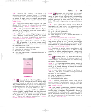 Chapter 3 | 157
3–51 A rigid tank with a volume of 2.5 m3 contains 15 kg
of saturated liquid–vapor mixture of water at 75°C. Now the
water is slowly heated. Determine the temperature at which
the liquid in the tank is completely vaporized. Also, show the
process on a T-v diagram with respect to saturation lines.
Answer: 187.0°C
3–52 A rigid vessel contains 2 kg of refrigerant-134a at 800
kPa and 120°C. Determine the volume of the vessel and the
total internal energy. Answers: 0.0753 m3, 655.7 kJ
3–53E A 5-ft3 rigid tank contains 5 lbm of water at 20 psia.
Determine (a) the temperature, (b) the total enthalpy, and (c)
the mass of each phase of water.
3–54 A 0.5-m3 vessel contains 10 kg of refrigerant-134a at
20°C. Determine (a) the pressure, (b) the total internal
energy, and (c) the volume occupied by the liquid phase.
Answers: (a) 132.82 kPa, (b) 904.2 kJ, (c) 0.00489 m3
3–55 A piston–cylinder device contains 0.1 m3 of liq-
uid water and 0.9 m3 of water vapor in equilib-
rium at 800 kPa. Heat is transferred at constant pressure until
the temperature reaches 350°C.
(a) What is the initial temperature of the water?
(b) Determine the total mass of the water.
(c) Calculate the final volume.
(d) Show the process on a P-v diagram with respect to
saturation lines.
3–58E Reconsider Prob. 3–57E. Using EES (or other)
software, investigate the effect of initial pres-
sure on the quality of water at the final state. Let the pressure
vary from 100 psi to 300 psi. Plot the quality against initial
pressure, and discuss the results. Also, show the process in
Prob. 3–57E on a T-v diagram using the property plot feature
of EES.
3–59 A piston–cylinder device initially contains 50 L of
liquid water at 40°C and 200 kPa. Heat is transferred to the
water at constant pressure until the entire liquid is vaporized.
(a) What is the mass of the water?
(b) What is the final temperature?
(c) Determine the total enthalpy change.
(d) Show the process on a T-v diagram with respect to
saturation lines.
Answers: (a) 49.61 kg, (b) 120.21°C, (c) 125,943 kJ
3–60 A 0.3-m3 rigid vessel initially contains saturated liquid–
vapor mixture of water at 150°C. The water is now heated
until it reaches the critical state. Determine the mass of the
liquid water and the volume occupied by the liquid at the ini-
tial state. Answers: 96.10 kg, 0.105 m3
3–61 Determine the specific volume, internal energy, and
enthalpy of compressed liquid water at 100°C and 15
MPa using the saturated liquid approximation. Compare these
values to the ones obtained from the compressed liquid
tables.
3–62 Reconsider Prob. 3–61. Using EES (or other)
software, determine the indicated properties of
compressed liquid, and compare them to those obtained using
the saturated liquid approximation.
3–63E A 15-ft3 rigid tank contains a saturated mixture of
refrigerant-134a at 50 psia. If the saturated liquid occupies 20
percent of the volume, determine the quality and the total
mass of the refrigerant in the tank.
3–64 A piston–cylinder device contains 0.8 kg of steam at
300°C and 1 MPa. Steam is cooled at constant pressure until
one-half of the mass condenses.
(a) Show the process on a T-v diagram.
(b) Find the final temperature.
(c) Determine the volume change.
3–65 A rigid tank contains water vapor at 250°C and an
unknown pressure. When the tank is cooled to 150°C, the
vapor starts condensing. Estimate the initial pressure in the
tank. Answer: 0.60 MPa
3–66 Water is boiled in a pan covered with a poorly fitting lid
at a specified location. Heat is supplied to the pan by a 2-kW
resistance heater. The amount of water in the pan is observed to
decrease by 1.19 kg in 30 minutes. If it is estimated that 75
percent of electricity consumed by the heater is transferred to
the water as heat, determine the local atmospheric pressure in
that location. Answer: 85.4 kPa
P = 800 kPa
H2
O
FIGURE P3–55
3–56 Reconsider Prob. 3–55. Using EES (or other)
software, investigate the effect of pressure on the
total mass of water in the tank. Let the pressure vary from 0.1
MPa to 1 MPa. Plot the total mass of water against pressure,
and discuss the results. Also, show the process in Prob. 3–55
on a P-v diagram using the property plot feature of EES.
3–57E Superheated water vapor at 180 psia and 500°F is
allowed to cool at constant volume until the temperature
drops to 250°F. At the final state, determine (a) the pressure,
(b) the quality, and (c) the enthalpy. Also, show the process
on a T-v diagram with respect to saturation lines. Answers:
(a) 29.84 psia, (b) 0.219, (c) 426.0 Btu/lbm
cen84959_ch03.qxd 4/1/05 12:31 PM Page 157
 