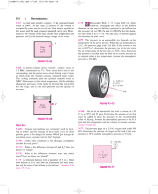 158 | Thermodynamics
3–67 A rigid tank initially contains 1.4-kg saturated liquid
water at 200°C. At this state, 25 percent of the volume is
occupied by water and the rest by air. Now heat is supplied to
the water until the tank contains saturated vapor only. Deter-
mine (a) the volume of the tank, (b) the final temperature and
pressure, and (c) the internal energy change of the water.
3–74 Reconsider Prob. 3–73. Using EES (or other)
software, investigate the effect of the balloon
diameter on the mass of helium contained in the balloon for
the pressures of (a) 100 kPa and (b) 200 kPa. Let the diame-
ter vary from 5 m to 15 m. Plot the mass of helium against
the diameter for both cases.
3–75 The pressure in an automobile tire depends on the
temperature of the air in the tire. When the air temperature is
25°C, the pressure gage reads 210 kPa. If the volume of the
tire is 0.025 m3, determine the pressure rise in the tire when
the air temperature in the tire rises to 50°C. Also, determine
the amount of air that must be bled off to restore pressure to
its original value at this temperature. Assume the atmospheric
pressure is 100 kPa.
Water
1.4 kg
200°C
Q
FIGURE P3–67
3–68 A piston–cylinder device initially contains steam at
3.5 MPa, superheated by 5°C. Now, steam loses heat to the
surroundings and the piston moves down hitting a set of stops
at which point the cylinder contains saturated liquid water.
The cooling continues until the cylinder contains water at
200°C. Determine (a) the initial temperature, (b) the enthalpy
change per unit mass of the steam by the time the piston first
hits the stops, and (c) the final pressure and the quality (if
mixture).
Steam
3.5 MPa
Q
FIGURE P3–68
AIR
V = 0.025 m3
T = 25°C
Pg = 210 kPa
FIGURE P3–75
Ideal Gas
3–69C Propane and methane are commonly used for heat-
ing in winter, and the leakage of these fuels, even for short
periods, poses a fire danger for homes. Which gas leakage do
you think poses a greater risk for fire? Explain.
3–70C Under what conditions is the ideal-gas assumption
suitable for real gases?
3–71C What is the difference between R and Ru? How are
these two related?
3–72C What is the difference between mass and molar
mass? How are these two related?
3–73 A spherical balloon with a diameter of 6 m is filled
with helium at 20°C and 200 kPa. Determine the mole num-
ber and the mass of the helium in the balloon. Answers: 9.28
kmol, 37.15 kg
3–76E The air in an automobile tire with a volume of 0.53
ft3 is at 90°F and 20 psig. Determine the amount of air that
must be added to raise the pressure to the recommended
value of 30 psig. Assume the atmospheric pressure to be 14.6
psia and the temperature and the volume to remain constant.
Answer: 0.0260 lbm
3–77 The pressure gage on a 2.5-m3 oxygen tank reads 500
kPa. Determine the amount of oxygen in the tank if the tem-
perature is 28°C and the atmospheric pressure is 97 kPa.
V = 2.5 m3
O2
T = 28˚C
P
g = 500 kPa
FIGURE P3–77
cen84959_ch03.qxd 4/1/05 12:31 PM Page 158
 