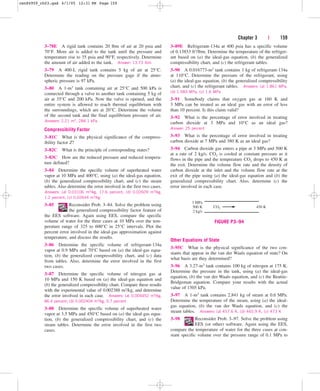 Chapter 3 | 159
3–78E A rigid tank contains 20 lbm of air at 20 psia and
70°F. More air is added to the tank until the pressure and
temperature rise to 35 psia and 90°F, respectively. Determine
the amount of air added to the tank. Answer: 13.73 lbm
3–79 A 400-L rigid tank contains 5 kg of air at 25°C.
Determine the reading on the pressure gage if the atmo-
spheric pressure is 97 kPa.
3–80 A 1-m3 tank containing air at 25°C and 500 kPa is
connected through a valve to another tank containing 5 kg of
air at 35°C and 200 kPa. Now the valve is opened, and the
entire system is allowed to reach thermal equilibrium with
the surroundings, which are at 20°C. Determine the volume
of the second tank and the final equilibrium pressure of air.
Answers: 2.21 m3, 284.1 kPa
Compressibility Factor
3–81C What is the physical significance of the compress-
ibility factor Z?
3–82C What is the principle of corresponding states?
3–83C How are the reduced pressure and reduced tempera-
ture defined?
3–84 Determine the specific volume of superheated water
vapor at 10 MPa and 400°C, using (a) the ideal-gas equation,
(b) the generalized compressibility chart, and (c) the steam
tables. Also determine the error involved in the first two cases.
Answers: (a) 0.03106 m3/kg, 17.6 percent; (b) 0.02609 m3/kg,
1.2 percent; (c) 0.02644 m3/kg
3–85 Reconsider Prob. 3–84. Solve the problem using
the generalized compressibility factor feature of
the EES software. Again using EES, compare the specific
volume of water for the three cases at 10 MPa over the tem-
perature range of 325 to 600°C in 25°C intervals. Plot the
percent error involved in the ideal-gas approximation against
temperature, and discuss the results.
3–86 Determine the specific volume of refrigerant-134a
vapor at 0.9 MPa and 70°C based on (a) the ideal-gas equa-
tion, (b) the generalized compressibility chart, and (c) data
from tables. Also, determine the error involved in the first
two cases.
3–87 Determine the specific volume of nitrogen gas at
10 MPa and 150 K based on (a) the ideal-gas equation and
(b) the generalized compressibility chart. Compare these results
with the experimental value of 0.002388 m3/kg, and determine
the error involved in each case. Answers: (a) 0.004452 m3/kg,
86.4 percent; (b) 0.002404 m3/kg, 0.7 percent
3–88 Determine the specific volume of superheated water
vapor at 3.5 MPa and 450°C based on (a) the ideal-gas equa-
tion, (b) the generalized compressibility chart, and (c) the
steam tables. Determine the error involved in the first two
cases.
3–89E Refrigerant-134a at 400 psia has a specific volume
of 0.13853 ft3/lbm. Determine the temperature of the refriger-
ant based on (a) the ideal-gas equation, (b) the generalized
compressibility chart, and (c) the refrigerant tables.
3–90 A 0.016773-m3 tank contains 1 kg of refrigerant-134a
at 110°C. Determine the pressure of the refrigerant, using
(a) the ideal-gas equation, (b) the generalized compressibility
chart, and (c) the refrigerant tables. Answers: (a) 1.861 MPa,
(b) 1.583 MPa, (c) 1.6 MPa
3–91 Somebody claims that oxygen gas at 160 K and
3 MPa can be treated as an ideal gas with an error of less
than 10 percent. Is this claim valid?
3–92 What is the percentage of error involved in treating
carbon dioxide at 3 MPa and 10°C as an ideal gas?
Answer: 25 percent
3–93 What is the percentage of error involved in treating
carbon dioxide at 7 MPa and 380 K as an ideal gas?
3–94 Carbon dioxide gas enters a pipe at 3 MPa and 500 K
at a rate of 2 kg/s. CO2 is cooled at constant pressure as it
flows in the pipe and the temperature CO2 drops to 450 K at
the exit. Determine the volume flow rate and the density of
carbon dioxide at the inlet and the volume flow rate at the
exit of the pipe using (a) the ideal-gas equation and (b) the
generalized compressibility chart. Also, determine (c) the
error involved in each case.
3 MPa
500 K
2 kg/s
CO2 450 K
FIGURE P3–94
Other Equations of State
3–95C What is the physical significance of the two con-
stants that appear in the van der Waals equation of state? On
what basis are they determined?
3–96 A 3.27-m3 tank contains 100 kg of nitrogen at 175 K.
Determine the pressure in the tank, using (a) the ideal-gas
equation, (b) the van der Waals equation, and (c) the Beattie-
Bridgeman equation. Compare your results with the actual
value of 1505 kPa.
3–97 A 1-m3 tank contains 2.841 kg of steam at 0.6 MPa.
Determine the temperature of the steam, using (a) the ideal-
gas equation, (b) the van der Waals equation, and (c) the
steam tables. Answers: (a) 457.6 K, (b) 465.9 K, (c) 473 K
3–98 Reconsider Prob. 3–97. Solve the problem using
EES (or other) software. Again using the EES,
compare the temperature of water for the three cases at con-
stant specific volume over the pressure range of 0.1 MPa to
cen84959_ch03.qxd 4/1/05 12:31 PM Page 159
 