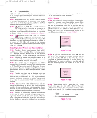 160 | Thermodynamics
1 MPa in 0.1 MPa increments. Plot the percent error involved
in the ideal-gas approximation against pressure, and discuss
the results.
3–99E Refrigerant-134a at 100 psia has a specific volume
of 0.54022 ft3/lbm. Determine the temperature of the refriger-
ant based on (a) the ideal-gas equation, (b) the van der Waals
equation, and (c) the refrigerant tables.
3–100 Nitrogen at 150 K has a specific volume of
0.041884 m3/kg. Determine the pressure of the
nitrogen, using (a) the ideal-gas equation and (b) the Beattie-
Bridgeman equation. Compare your results to the experimen-
tal value of 1000 kPa. Answers: (a) 1063 kPa, (b) 1000.4 kPa
3–101 Reconsider Prob. 3–100. Using EES (or other)
software, compare the pressure results of the
ideal-gas and Beattie-Bridgeman equations with nitrogen data
supplied by EES. Plot temperature versus specific volume for
a pressure of 1000 kPa with respect to the saturated
liquid and saturated vapor lines of nitrogen over the range of
110 K  T  150 K.
Special Topic: Vapor Pressure and Phase Equilibrium
3–102 Consider a glass of water in a room that is at 20°C
and 60 percent relative humidity. If the water temperature is
15°C, determine the vapor pressure (a) at the free surface of
the water and (b) at a location in the room far from the glass.
3–103 During a hot summer day at the beach when the air
temperature is 30°C, someone claims the vapor pressure in
the air to be 5.2 kPa. Is this claim reasonable?
3–104 On a certain day, the temperature and relative
humidity of air over a large swimming pool are measured to
be 20°C and 40 percent, respectively. Determine the water
temperature of the pool when phase equilibrium conditions
are established between the water in the pool and the vapor in
the air.
3–105 Consider two rooms that are identical except that
one is maintained at 30°C and 40 percent relative humidity
while the other is maintained at 20°C and 70 percent relative
humidity. Noting that the amount of moisture is proportional
to the vapor pressure, determine which room contains more
moisture.
3–106E A thermos bottle is half-filled with water and is left
open to the atmospheric air at 70°F and 35 percent relative
humidity. If heat transfer to the water through the thermos
walls and the free surface is negligible, determine the temper-
ature of water when phase equilibrium is established.
3–107 During a hot summer day when the air temperature
is 35°C and the relative humidity is 70 percent, you buy a
supposedly “cold” canned drink from a store. The store
owner claims that the temperature of the drink is below 10°C.
Yet the drink does not feel so cold and you are skeptical
since you notice no condensation forming outside the can.
Can the store owner be telling the truth?
Review Problems
3–108 The combustion in a gasoline engine may be approx-
imated by a constant volume heat addition process. There
exists the air–fuel mixture in the cylinder before the combus-
tion and the combustion gases after it, and both may be
approximated as air, an ideal gas. In a gasoline engine, the
cylinder conditions are 1.8 MPa and 450°C before the com-
bustion and 1300°C after it. Determine the pressure at the
end of the combustion process. Answer: 3916 kPa
Combustion
chamber
1.8 MPa
450°C
FIGURE P3–108
3–109 A rigid tank contains an ideal gas at 300 kPa and
600 K. Now half of the gas is withdrawn from the tank and
the gas is found at 100 kPa at the end of the process.
Determine (a) the final temperature of the gas and (b) the
final pressure if no mass was withdrawn from the tank and
the same final temperature was reached at the end of the
process.
Ideal gas
300 kPa
600 K
FIGURE P3–109
3–110 Carbon-dioxide gas at 3 MPa and 500 K flows
steadily in a pipe at a rate of 0.4 kmol/s. Determine
(a) the volume and mass flow rates and the density of carbon
dioxide at this state. If CO2 is cooled at constant pressure as
3 MPa
500 K
0.4 kmol/s
CO2 450 K
FIGURE P3–110
cen84959_ch03.qxd 4/1/05 12:31 PM Page 160
 