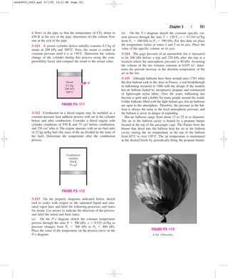 Chapter 3 | 161
it flows in the pipe so that the temperature of CO2 drops to
450 K at the exit of the pipe, determine (b) the volume flow
rate at the exit of the pipe.
3–111 A piston–cylinder device initially contains 0.2 kg of
steam at 200 kPa and 300°C. Now, the steam is cooled at
constant pressure until it is at 150°C. Determine the volume
change of the cylinder during this process using the com-
pressibility factor and compare the result to the actual value.
(b) On the T-v diagram sketch the constant specific vol-
ume process through the state T  120°C, v  0.7163 m3/kg
from P1  100 kPa to P2  300 kPa. For this data set place
the temperature values at states 1 and 2 on its axis. Place the
value of the specific volume on its axis.
3–114 The gage pressure of an automobile tire is measured
to be 200 kPa before a trip and 220 kPa after the trip at a
location where the atmospheric pressure is 90 kPa. Assuming
the volume of the tire remains constant at 0.035 m3, deter-
mine the percent increase in the absolute temperature of the
air in the tire.
3–115 Although balloons have been around since 1783 when
the first balloon took to the skies in France, a real breakthrough
in ballooning occurred in 1960 with the design of the modern
hot-air balloon fueled by inexpensive propane and constructed
of lightweight nylon fabric. Over the years, ballooning has
become a sport and a hobby for many people around the world.
Unlike balloons filled with the light helium gas, hot-air balloons
are open to the atmosphere. Therefore, the pressure in the bal-
loon is always the same as the local atmospheric pressure, and
the balloon is never in danger of exploding.
Hot-air balloons range from about 15 to 25 m in diameter.
The air in the balloon cavity is heated by a propane burner
located at the top of the passenger cage. The flames from the
burner that shoot into the balloon heat the air in the balloon
cavity, raising the air temperature at the top of the balloon
from 65°C to over 120°C. The air temperature is maintained
at the desired levels by periodically firing the propane burner.
3–112 Combustion in a diesel engine may be modeled as a
constant-pressure heat addition process with air in the cylinder
before and after combustion. Consider a diesel engine with
cylinder conditions of 950 K and 75 cm3 before combustion,
and 150 cm3 after it. The engine operates with an air–fuel ratio
of 22 kg air/kg fuel (the mass of the air divided by the mass of
the fuel). Determine the temperature after the combustion
process.
Steam
0.2 kg
200 kPa
300°C
Q
FIGURE P3–111
Combustion
chamber
950 K
75 cm3
FIGURE P3–112
FIGURE P3–115
© Vol. 1/PhotoDisc
Chapter 3 | 161
3–113 On the property diagrams indicated below, sketch
(not to scale) with respect to the saturated liquid and satu-
rated vapor lines and label the following processes and states
for steam. Use arrows to indicate the direction of the process,
and label the initial and final states:
(a) On the P-v diagram sketch the constant temperature
process through the state P  300 kPa, v  0.525 m3/kg as
pressure changes from P1  200 kPa to P2  400 kPa.
Place the value of the temperature on the process curve on the
P-v diagram.
cen84959_ch03.qxd 4/1/05 12:31 PM Page 161
 