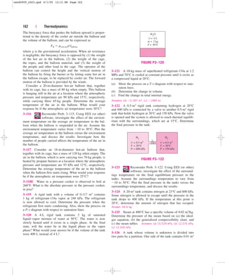 162 | Thermodynamics
The buoyancy force that pushes the balloon upward is propor-
tional to the density of the cooler air outside the balloon and
the volume of the balloon, and can be expressed as
where g is the gravitational acceleration. When air resistance
is negligible, the buoyancy force is opposed by (1) the weight
of the hot air in the balloon, (2) the weight of the cage,
the ropes, and the balloon material, and (3) the weight of
the people and other load in the cage. The operator of the
balloon can control the height and the vertical motion of
the balloon by firing the burner or by letting some hot air in
the balloon escape, to be replaced by cooler air. The forward
motion of the balloon is provided by the winds.
Consider a 20-m-diameter hot-air balloon that, together
with its cage, has a mass of 80 kg when empty. This balloon
is hanging still in the air at a location where the atmospheric
pressure and temperature are 90 kPa and 15°C, respectively,
while carrying three 65-kg people. Determine the average
temperature of the air in the balloon. What would your
response be if the atmospheric air temperature were 30°C?
3–116 Reconsider Prob. 3–115. Using EES (or other)
software, investigate the effect of the environ-
ment temperature on the average air temperature in the bal-
loon when the balloon is suspended in the air. Assume the
environment temperature varies from 10 to 30°C. Plot the
average air temperature in the balloon versus the environment
temperature, and discuss the results. Investigate how the
number of people carried affects the temperature of the air in
the balloon.
3–117 Consider an 18-m-diameter hot-air balloon that,
together with its cage, has a mass of 120 kg when empty. The
air in the balloon, which is now carrying two 70-kg people, is
heated by propane burners at a location where the atmospheric
pressure and temperature are 93 kPa and 12°C, respectively.
Determine the average temperature of the air in the balloon
when the balloon first starts rising. What would your response
be if the atmospheric air temperature were 25°C?
3–118E Water in a pressure cooker is observed to boil at
260°F. What is the absolute pressure in the pressure cooker,
in psia?
3–119 A rigid tank with a volume of 0.117 m3 contains
1 kg of refrigerant-134a vapor at 240 kPa. The refrigerant
is now allowed to cool. Determine the pressure when the
refrigerant first starts condensing. Also, show the process on
a P-v diagram with respect to saturation lines.
3–120 A 4-L rigid tank contains 2 kg of saturated
liquid–vapor mixture of water at 50°C. The water is now
slowly heated until it exists in a single phase. At the final
state, will the water be in the liquid phase or the vapor
phase? What would your answer be if the volume of the tank
were 400 L instead of 4 L?
FB  rcool airgVballoon
V = 4 L
H2
O
m = 2 kg
T = 50°C
FIGURE P3–120
H2
V = 0.5 m3
T = 20°C
P = 600 kPa
V = 0.5 m3
T = 30°C
P = 150 kPa
H2
FIGURE P3–122
3–121 A 10-kg mass of superheated refrigerant-134a at 1.2
MPa and 70°C is cooled at constant pressure until it exists as
a compressed liquid at 20°C.
(a) Show the process on a T-v diagram with respect to satu-
ration lines.
(b) Determine the change in volume.
(c) Find the change in total internal energy.
Answers: (b) 0.187 m3, (c) 1984 kJ
3–122 A 0.5-m3 rigid tank containing hydrogen at 20°C
and 600 kPa is connected by a valve to another 0.5-m3 rigid
tank that holds hydrogen at 30°C and 150 kPa. Now the valve
is opened and the system is allowed to reach thermal equilib-
rium with the surroundings, which are at 15°C. Determine
the final pressure in the tank.
3–123 Reconsider Prob. 3–122. Using EES (or other)
software, investigate the effect of the surround-
ings temperature on the final equilibrium pressure in the
tanks. Assume the surroundings temperature to vary from
10 to 30°C. Plot the final pressure in the tanks versus the
surroundings temperature, and discuss the results.
3–124 A 20-m3 tank contains nitrogen at 23°C and 600 kPa.
Some nitrogen is allowed to escape until the pressure in the
tank drops to 400 kPa. If the temperature at this point is
20°C, determine the amount of nitrogen that has escaped.
Answer: 44.6 kg
3–125 Steam at 400°C has a specific volume of 0.02 m3/kg.
Determine the pressure of the steam based on (a) the ideal-
gas equation, (b) the generalized compressibility chart, and
(c) the steam tables. Answers: (a) 15,529 kPa, (b) 12,576 kPa,
(c) 12,500 kPa
3–126 A tank whose volume is unknown is divided into
two parts by a partition. One side of the tank contains 0.01 m3
cen84959_ch03.qxd 4/1/05 12:31 PM Page 162
 