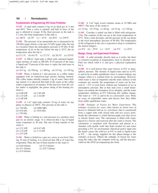 164 | Thermodynamics
Fundamentals of Engineering (FE) Exam Problems
3–135 A rigid tank contains 6 kg of an ideal gas at 3 atm
and 40°C. Now a valve is opened, and half of mass of the
gas is allowed to escape. If the final pressure in the tank is
2.2 atm, the final temperature in the tank is
(a) 186°C (b) 59° (c) 43°C (d) 20°C (e) 230°C
3–136 The pressure of an automobile tire is measured to be
190 kPa (gage) before a trip and 215 kPa (gage) after the trip
at a location where the atmospheric pressure is 95 kPa. If the
temperature of air in the tire before the trip is 25°C, the air
temperature after the trip is
(a) 51.1°C (b) 64.2°C (c) 27.2°C (d) 28.3°C (e) 25.0°C
3–137 A 300-m3 rigid tank is filled with saturated liquid–
vapor mixture of water at 200 kPa. If 25 percent of the mass
is liquid and 75 percent of the mass is vapor, the total mass in
the tank is
(a) 451 kg (b) 556 kg (c) 300 kg (d) 331 kg (e) 195 kg
3–138 Water is boiled at 1 atm pressure in a coffee maker
equipped with an immersion-type electric heating element.
The coffee maker initially contains 1 kg of water. Once boil-
ing started, it is observed that half of the water in the coffee
maker evaporated in 18 minutes. If the heat loss from the cof-
fee maker is negligible, the power rating of the heating ele-
ment is
(a) 0.90 kW (d) 1.05 kW
(b) 1.52 kW (e) 1.24 kW
(c) 2.09 kW
3–139 A 1-m3 rigid tank contains 10 kg of water (in any
phase or phases) at 160°C. The pressure in the tank is
(a) 738 kPa (d) 2000 MPa
(b) 618 kPa (e) 1618 kPa
(c) 370 kPa
3–140 Water is boiling at 1 atm pressure in a stainless steel
pan on an electric range. It is observed that 2 kg of liquid
water evaporates in 30 min. The rate of heat transfer to the
water is
(a) 2.51 kW (d) 0.47 kW
(b) 2.32 kW (e) 3.12 kW
(c) 2.97 kW
3–141 Water is boiled in a pan on a stove at sea level. Dur-
ing 10 min of boiling, it is observed that 200 g of water has
evaporated. Then the rate of heat transfer to the water is
(a) 0.84 kJ/min (d) 53.5 kJ/min
(b) 45.1 kJ/min (e) 225.7 kJ/min
(c) 41.8 kJ/min
3–142 A 3-m3 rigid vessel contains steam at 10 MPa and
500°C. The mass of the steam is
(a) 3.0 kg (b) 19 kg (c) 84 kg (d) 91 kg (e) 130 kg
3–143 Consider a sealed can that is filled with refrigerant-
134a. The contents of the can are at the room temperature of
25°C. Now a leak develops, and the pressure in the can drops
to the local atmospheric pressure of 90 kPa. The temperature
of the refrigerant in the can is expected to drop to (rounded to
the nearest integer)
(a) 0°C (b) 29°C (c) 16°C (d) 5°C (e) 25°C
Design, Essay, and Experiment Problems
3–144 A solid normally absorbs heat as it melts, but there
is a known exception at temperatures close to absolute zero.
Find out which solid it is and give a physical explanation
for it.
3–145 It is well known that water freezes at 0°C at atmo-
spheric pressure. The mixture of liquid water and ice at 0°C
is said to be at stable equilibrium since it cannot undergo any
changes when it is isolated from its surroundings. However,
when water is free of impurities and the inner surfaces of the
container are smooth, the temperature of water can be low-
ered to 2°C or even lower without any formation of ice at
atmospheric pressure. But at that state even a small distur-
bance can initiate the formation of ice abruptly, and the water
temperature stabilizes at 0°C following this sudden change.
The water at 2°C is said to be in a metastable state. Write
an essay on metastable states and discuss how they differ
from stable equilibrium states.
3–146 Enthalpy of Fusion for Water Experiment. The
enthalpy of fusion for water (also known as latent heat of
fusion) is obtained with an ice calorimeter that is constructed
from a copper tube with closed ends and two access ports.
Inside the calorimeter is coiled thermocouple wire that serves
as electric heater wire. The calorimeter is filled with water,
placed in a freezer and removed after the water is frozen. The
calorimeter is insulated with Styrofoam and placed in a
chamber with double walls that hold crushed ice and water
providing a 0°C air environment. Electrical power input into
the heater causes the solid ice at 0°C to melt to liquid water
at 0°C  the energy supplied for this phase-change is the
enthalpy of fusion. Obtain the enthalpy of fusion for water
using the video clip, the complete write-up, and the data pro-
vided on the DVD accompanying this book.
cen84959_ch03.qxd 4/20/05 5:07 PM Page 164
 