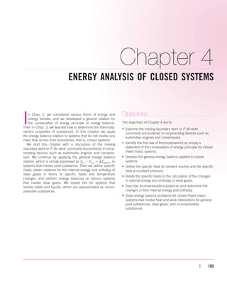 Chapter 4
ENERGY ANALYSIS OF CLOSED SYSTEMS
| 165
In Chap. 2, we considered various forms of energy and
energy transfer, and we developed a general relation for
the conservation of energy principle or energy balance.
Then in Chap. 3, we learned how to determine the thermody-
namics properties of substances. In this chapter, we apply
the energy balance relation to systems that do not involve any
mass flow across their boundaries; that is, closed systems.
We start this chapter with a discussion of the moving
boundary work or P dV work commonly encountered in recip-
rocating devices such as automotive engines and compres-
sors. We continue by applying the general energy balance
relation, which is simply expressed as Ein  Eout  Esystem, to
systems that involve pure substance. Then we define specific
heats, obtain relations for the internal energy and enthalpy of
ideal gases in terms of specific heats and temperature
changes, and perform energy balances on various systems
that involve ideal gases. We repeat this for systems that
involve solids and liquids, which are approximated as incom-
pressible substances.
Objectives
The objectives of Chapter 4 are to:
• Examine the moving boundary work or P dV work
commonly encountered in reciprocating devices such as
automotive engines and compressors.
• Identify the first law of thermodynamics as simply a
statement of the conservation of energy principle for closed
(fixed mass) systems.
• Develop the general energy balance applied to closed
systems.
• Define the specific heat at constant volume and the specific
heat at constant pressure.
• Relate the specific heats to the calculation of the changes
in internal energy and enthalpy of ideal gases.
• Describe incompressible substances and determine the
changes in their internal energy and enthalpy.
• Solve energy balance problems for closed (fixed mass)
systems that involve heat and work interactions for general
pure substances, ideal gases, and incompressible
substances.
cen84959_ch04.qxd 4/20/05 5:10 PM Page 165
 