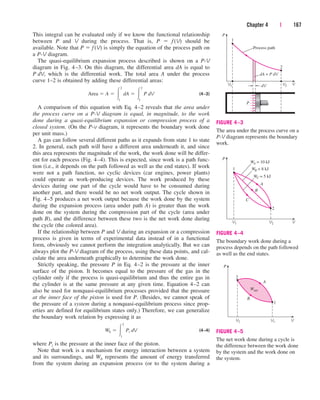 This integral can be evaluated only if we know the functional relationship
between P and V during the process. That is, P  f (V) should be
available. Note that P  f (V) is simply the equation of the process path on
a P-V diagram.
The quasi-equilibrium expansion process described is shown on a P-V
diagram in Fig. 4–3. On this diagram, the differential area dA is equal to
P dV, which is the differential work. The total area A under the process
curve 1–2 is obtained by adding these differential areas:
(4–3)
A comparison of this equation with Eq. 4–2 reveals that the area under
the process curve on a P-V diagram is equal, in magnitude, to the work
done during a quasi-equilibrium expansion or compression process of a
closed system. (On the P-v diagram, it represents the boundary work done
per unit mass.)
A gas can follow several different paths as it expands from state 1 to state
2. In general, each path will have a different area underneath it, and since
this area represents the magnitude of the work, the work done will be differ-
ent for each process (Fig. 4–4). This is expected, since work is a path func-
tion (i.e., it depends on the path followed as well as the end states). If work
were not a path function, no cyclic devices (car engines, power plants)
could operate as work-producing devices. The work produced by these
devices during one part of the cycle would have to be consumed during
another part, and there would be no net work output. The cycle shown in
Fig. 4–5 produces a net work output because the work done by the system
during the expansion process (area under path A) is greater than the work
done on the system during the compression part of the cycle (area under
path B), and the difference between these two is the net work done during
the cycle (the colored area).
If the relationship between P and V during an expansion or a compression
process is given in terms of experimental data instead of in a functional
form, obviously we cannot perform the integration analytically. But we can
always plot the P-V diagram of the process, using these data points, and cal-
culate the area underneath graphically to determine the work done.
Strictly speaking, the pressure P in Eq. 4–2 is the pressure at the inner
surface of the piston. It becomes equal to the pressure of the gas in the
cylinder only if the process is quasi-equilibrium and thus the entire gas in
the cylinder is at the same pressure at any given time. Equation 4–2 can
also be used for nonquasi-equilibrium processes provided that the pressure
at the inner face of the piston is used for P. (Besides, we cannot speak of
the pressure of a system during a nonquasi-equilibrium process since prop-
erties are defined for equilibrium states only.) Therefore, we can generalize
the boundary work relation by expressing it as
(4–4)
where Pi is the pressure at the inner face of the piston.
Note that work is a mechanism for energy interaction between a system
and its surroundings, and Wb represents the amount of energy transferred
from the system during an expansion process (or to the system during a
Wb  
2
1
Pi dV
Area  A  
2
1
¬
dA  
2
1
¬
P dV
Chapter 4 | 167
Process path
2
1
P
dV V
dA = P dV
P
V1 V2
FIGURE 4–3
The area under the process curve on a
P-V diagram represents the boundary
work.
V2
WA = 10 kJ
1
2
P
V
V1
A
B
C
WB = 8 kJ
WC = 5 kJ
FIGURE 4–4
The boundary work done during a
process depends on the path followed
as well as the end states.
Wnet
2
1
P
V
V2 V1
A
B
FIGURE 4–5
The net work done during a cycle is
the difference between the work done
by the system and the work done on
the system.
cen84959_ch04.qxd 4/20/05 5:10 PM Page 167
 