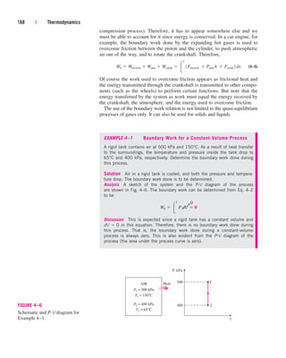 compression process). Therefore, it has to appear somewhere else and we
must be able to account for it since energy is conserved. In a car engine, for
example, the boundary work done by the expanding hot gases is used to
overcome friction between the piston and the cylinder, to push atmospheric
air out of the way, and to rotate the crankshaft. Therefore,
(4–5)
Of course the work used to overcome friction appears as frictional heat and
the energy transmitted through the crankshaft is transmitted to other compo-
nents (such as the wheels) to perform certain functions. But note that the
energy transferred by the system as work must equal the energy received by
the crankshaft, the atmosphere, and the energy used to overcome friction.
The use of the boundary work relation is not limited to the quasi-equilibrium
processes of gases only. It can also be used for solids and liquids.
Wb  Wfriction  Watm  Wcrank  
2
1
1Ffriction  Patm¬
A  Fcrank 2 dx
168 | Thermodynamics
EXAMPLE 4–1 Boundary Work for a Constant-Volume Process
A rigid tank contains air at 500 kPa and 150°C. As a result of heat transfer
to the surroundings, the temperature and pressure inside the tank drop to
65°C and 400 kPa, respectively. Determine the boundary work done during
this process.
Solution Air in a rigid tank is cooled, and both the pressure and tempera-
ture drop. The boundary work done is to be determined.
Analysis A sketch of the system and the P-V diagram of the process
are shown in Fig. 4–6. The boundary work can be determined from Eq. 4–2
to be
Discussion This is expected since a rigid tank has a constant volume and
dV  0 in this equation. Therefore, there is no boundary work done during
this process. That is, the boundary work done during a constant-volume
process is always zero. This is also evident from the P-V diagram of the
process (the area under the process curve is zero).
Wb  
2
1
P dV˛¬ 0
2
1
P, kPa
V
400
500
P1 = 500 kPa
Heat
AIR
T1 = 150°C
P2 = 400 kPa
T2 = 65°C
FIGURE 4–6
Schematic and P-V diagram for
Example 4–1.
¡
0
cen84959_ch04.qxd 4/20/05 5:10 PM Page 168
 