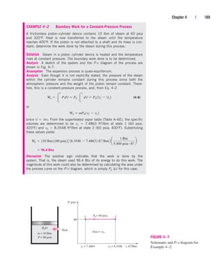 Chapter 4 | 169
EXAMPLE 4–2 Boundary Work for a Constant-Pressure Process
A frictionless piston–cylinder device contains 10 lbm of steam at 60 psia
and 320F. Heat is now transferred to the steam until the temperature
reaches 400F. If the piston is not attached to a shaft and its mass is con-
stant, determine the work done by the steam during this process.
Solution Steam in a piston cylinder device is heated and the temperature
rises at constant pressure. The boundary work done is to be determined.
Analysis A sketch of the system and the P-v diagram of the process are
shown in Fig. 4–7.
Assumption The expansion process is quasi-equilibrium.
Analysis Even though it is not explicitly stated, the pressure of the steam
within the cylinder remains constant during this process since both the
atmospheric pressure and the weight of the piston remain constant. There-
fore, this is a constant-pressure process, and, from Eq. 4–2
(4–6)
or
since V  mv. From the superheated vapor table (Table A–6E), the specific
volumes are determined to be v1  7.4863 ft3/lbm at state 1 (60 psia,
320F) and v2  8.3548 ft3/lbm at state 2 (60 psia, 400F). Substituting
these values yields
Discussion The positive sign indicates that the work is done by the
system. That is, the steam used 96.4 Btu of its energy to do this work. The
magnitude of this work could also be determined by calculating the area under
the process curve on the P-V diagram, which is simply P0 V for this case.
 96.4 Btu
Wb  110 lbm2 160 psia2 3 18.3548  7.48632 ft3
lbm4 a
1 Btu
5.404 psia # ft3
b
Wb  mP0 1v2  v1 2
Wb  
2
1
PdV  P0 
2
1
dV  P0 1V2  V1 2
P = 60 psia
2
1
P, psia
v, ft3
/lbm
60
Heat
m = 10 lbm
H2O
P0 = 60 psia
Area = wb
v2 = 8.3548
v1 = 7.4863
FIGURE 4–7
Schematic and P-v diagram for
Example 4–2.
cen84959_ch04.qxd 4/20/05 5:10 PM Page 169
 