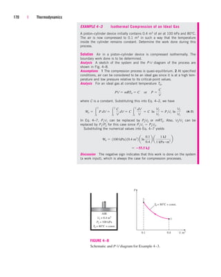 170 | Thermodynamics
EXAMPLE 4–3 Isothermal Compression of an Ideal Gas
A piston–cylinder device initially contains 0.4 m3 of air at 100 kPa and 80°C.
The air is now compressed to 0.1 m3 in such a way that the temperature
inside the cylinder remains constant. Determine the work done during this
process.
Solution Air in a piston–cylinder device is compressed isothermally. The
boundary work done is to be determined.
Analysis A sketch of the system and the P-V diagram of the process are
shown in Fig. 4–8.
Assumptions 1 The compression process is quasi-equilibrium. 2 At specified
conditions, air can be considered to be an ideal gas since it is at a high tem-
perature and low pressure relative to its critical-point values.
Analysis For an ideal gas at constant temperature T0,
where C is a constant. Substituting this into Eq. 4–2, we have
(4–7)
In Eq. 4–7, P1V1 can be replaced by P2V2 or mRT0. Also, V2/V1 can be
replaced by P1/P2 for this case since P1V1  P2V2.
Substituting the numerical values into Eq. 4–7 yields
Discussion The negative sign indicates that this work is done on the system
(a work input), which is always the case for compression processes.
 55.5 kJ
Wb  1100 kPa2 10.4 m3
2 aln
0.1
0.4
b a
1 kJ
1 kPa # m3
b
Wb  
2
1
P dV  
2
1
C
V
dV  C 
2
1
dV
V
 C ln¬
V2
V1
 P1V1 ln¬
V2
V1
PV  mRT0  C¬or¬P 
C
V
2
1
P
V, m3
P1 = 100 kPa
AIR
T0 = 80°C = const.
0.4
0.1
T0 = 80°C = const.
V1 = 0.4 m3
FIGURE 4–8
Schematic and P-V diagram for Example 4–3.
cen84959_ch04.qxd 4/20/05 5:10 PM Page 170
 