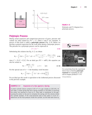 Polytropic Process
During actual expansion and compression processes of gases, pressure and
volume are often related by PVn  C, where n and C are constants. A
process of this kind is called a polytropic process (Fig. 4–9). Below we
develop a general expression for the work done during a polytropic process.
The pressure for a polytropic process can be expressed as
(4–8)
Substituting this relation into Eq. 4–2, we obtain
(4–9)
since . For an ideal gas (PV  mRT), this equation can
also be written as
(4–10)
For the special case of n  1 the boundary work becomes
For an ideal gas this result is equivalent to the isothermal process discussed
in the previous example.
Wb  
2
1
P dV  
2
1
CV1
dV  PV lna
V2
V1
b
Wb 
mR1T2  T1 2
1  n
¬¬n  1¬¬1kJ2
C  P1V1
n
 P2V2
n
Wb  
2
1
PdV  
2
1
CV n
¬dV  C
V2
n1
 V1
n1
n  1

P2V2  P1V1
1  n
P  CV n
Chapter 4 | 171
PVn
= const.
2
1
P
V
GAS
P1
P2
V1 V2
PVn
= C = const.
P1V1 = P2V 2
n n
FIGURE 4–9
Schematic and P-V diagram for a
polytropic process.
EXAMPLE 4–4 Expansion of a Gas against a Spring
A piston–cylinder device contains 0.05 m3 of a gas initially at 200 kPa. At
this state, a linear spring that has a spring constant of 150 kN/m is touching
the piston but exerting no force on it. Now heat is transferred to the gas,
causing the piston to rise and to compress the spring until the volume inside
the cylinder doubles. If the cross-sectional area of the piston is 0.25 m2,
determine (a) the final pressure inside the cylinder, (b) the total work done by
Use actual data from the experiment
shown here to find the polytropic
exponent for expanding air. See
end-of-chapter problem 4–174.
© Ronald Mullisen
EXPERIMENT
cen84959_ch04.qxd 4/25/05 2:48 PM Page 171
 