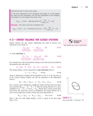 4–2 
ENERGY BALANCE FOR CLOSED SYSTEMS
Energy balance for any system undergoing any kind of process was
expressed as (see Chap. 2)
(4–11)
Net energy transfer Change in internal, kinetic,
by heat, work, and mass potential, etc., energies
or, in the rate form, as
(4–12)
Rate of net energy transfer Rate of change in internal,
by heat, work, and mass kinetic, potential, etc., energies
For constant rates, the total quantities during a time interval t are related to
the quantities per unit time as
(4–13)
The energy balance can be expressed on a per unit mass basis as
(4–14)
which is obtained by dividing all the quantities in Eq. 4–11 by the mass m
of the system. Energy balance can also be expressed in the differential
form as
(4–15)
For a closed system undergoing a cycle, the initial and final states are iden-
tical, and thus Esystem  E2  E1  0. Then the energy balance for a cycle
simplifies to Ein  Eout  0 or Ein  Eout. Noting that a closed system does
not involve any mass flow across its boundaries, the energy balance for a
cycle can be expressed in terms of heat and work interactions as
(4–16)
That is, the net work output during a cycle is equal to net heat input
(Fig. 4–11).
Wnet,out  Qnet,in¬or¬W
#
net,out  Q
#
net,in¬¬1for a cycle2
dEin  dEout  dEsystem¬or¬dein  deout  desystem
ein  eout  ¢esystem¬¬1kJkg2
Q  Q
#
¢t,¬W  W
#
¢t,¬and¬¢E  1dEdt2¢t¬¬1kJ2
E
.
in  E
.
out¬ ¬dEsystemdt¬¬1kW2
Ein  Eout¬  ¬ ¢Esystem¬¬1kJ2
Chapter 4 | 173
P
V
Qnet = Wnet
FIGURE 4–11
For a cycle E  0, thus Q  W.
Note that the work is done by the system.
(c) The work represented by the rectangular area (region I) is done against
the piston and the atmosphere, and the work represented by the triangular
area (region II) is done against the spring. Thus,
Discussion This result could also be obtained from
Wspring  1
2k1x2
2  x2
1 2  1
2 1150 kNm2 3 10.2 m22
 02
4 a
1 kJ
1 kN # m
b  3 kJ
Wspring  1
2 3 1320  2002 kPa4 10.05 m3
2 a
1 kJ
1 kPa # m3
b  3 kJ
⎫
⎪
⎬
⎪
⎭
⎫
⎪
⎪
⎬
⎪
⎪
⎭
⎫
⎪
⎬
⎪
⎭
⎫
⎪
⎪
⎬
⎪
⎪
⎭
SEE TUTORIAL CH. 4, SEC. 2 ON THE DVD.
INTERACTIVE
TUTORIAL
cen84959_ch04.qxd 4/25/05 3:35 PM Page 173
 