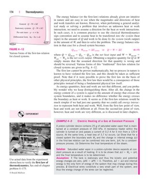 The energy balance (or the first-law) relations already given are intuitive
in nature and are easy to use when the magnitudes and directions of heat
and work transfers are known. However, when performing a general analyt-
ical study or solving a problem that involves an unknown heat or work
interaction, we need to assume a direction for the heat or work interactions.
In such cases, it is common practice to use the classical thermodynamics
sign convention and to assume heat to be transferred into the system (heat
input) in the amount of Q and work to be done by the system (work output)
in the amount of W, and then to solve the problem. The energy balance rela-
tion in that case for a closed system becomes
(4–17)
where Q  Qnet,in  Qin  Qout is the net heat input and W  Wnet,out 
Wout  Win is the net work output. Obtaining a negative quantity for Q or W
simply means that the assumed direction for that quantity is wrong and
should be reversed. Various forms of this “traditional” first-law relation for
closed systems are given in Fig. 4–12.
The first law cannot be proven mathematically, but no process in nature is
known to have violated the first law, and this should be taken as sufficient
proof. Note that if it were possible to prove the first law on the basis of
other physical principles, the first law then would be a consequence of those
principles instead of being a fundamental physical law itself.
As energy quantities, heat and work are not that different, and you proba-
bly wonder why we keep distinguishing them. After all, the change in the
energy content of a system is equal to the amount of energy that crosses the
system boundaries, and it makes no difference whether the energy crosses
the boundary as heat or work. It seems as if the first-law relations would be
much simpler if we had just one quantity that we could call energy interac-
tion to represent both heat and work. Well, from the first-law point of view,
heat and work are not different at all. From the second-law point of view,
however, heat and work are very different, as is discussed in later chapters.
Qnet,in  Wnet,out  ¢Esystem¬or¬Q  W  ¢E
174 | Thermodynamics
General Q – W = ∆E
Stationary systems Q – W = ∆U
Per unit mass q – w = ∆e
Differential form δq – δw = de
FIGURE 4–12
Various forms of the first-law relation
for closed systems.
Use actual data from the experiment
shown here to verify the first law of
thermodynamics. See end-of-chapter
problem 4–175.
© Ronald Mullisen
EXAMPLE 4–5 Electric Heating of a Gas at Constant Pressure
A piston–cylinder device contains 25 g of saturated water vapor that is main-
tained at a constant pressure of 300 kPa. A resistance heater within the
cylinder is turned on and passes a current of 0.2 A for 5 min from a 120-V
source. At the same time, a heat loss of 3.7 kJ occurs. (a) Show that for a
closed system the boundary work Wb and the change in internal energy U
in the first-law relation can be combined into one term, H, for a constant-
pressure process. (b) Determine the final temperature of the steam.
Solution Saturated water vapor in a piston–cylinder device expands at con-
stant pressure as a result of heating. It is to be shown that U  Wb  H,
and the final temperature is to be determined.
Assumptions 1 The tank is stationary and thus the kinetic and potential
energy changes are zero, KE  PE  0. Therefore, E  U and internal
energy is the only form of energy of the system that may change during this
process. 2 Electrical wires constitute a very small part of the system, and
thus the energy change of the wires can be neglected.
EXPERIMENT
cen84959_ch04.qxd 4/25/05 2:48 PM Page 174
 