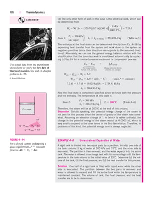 176 | Thermodynamics
(b) The only other form of work in this case is the electrical work, which can
be determined from
State 1:
The enthalpy at the final state can be determined directly from Eq. 4–18 by
expressing heat transfer from the system and work done on the system as
negative quantities (since their directions are opposite to the assumed direc-
tions). Alternately, we can use the general energy balance relation with the
simplification that the boundary work is considered automatically by replac-
ing U by H for a constant-pressure expansion or compression process:
Net energy transfer Change in internal, kinetic,
by heat, work, and mass potential, etc., energies
Now the final state is completely specified since we know both the pressure
and the enthalpy. The temperature at this state is
State 2:
Therefore, the steam will be at 200°C at the end of this process.
Discussion Strictly speaking, the potential energy change of the steam is
not zero for this process since the center of gravity of the steam rose some-
what. Assuming an elevation change of 1 m (which is rather unlikely), the
change in the potential energy of the steam would be 0.0002 kJ, which is
very small compared to the other terms in the first-law relation. Therefore, in
problems of this kind, the potential energy term is always neglected.
P2  300 kPa
h2  2864.9 kJkg
f¬T2  200°C¬¬1Table A–62
h2  2864.9 kJkg
7.2 kJ  3.7 kJ  10.025 kg2 1h2  2724.92 kJkg
We,in  Qout  ¢H  m1h2  h1 2¬¬1since P  constant2
We,in  Qout  Wb  ¢U
Ein  Eout¬  ¬ ¢Esystem
P1  300 kPa
sat. vapor
f¬h1  hg @ 300 kPa  2724.9 kJkg¬¬1Table A–52
We  VI¬¢t  1120 V2 10.2 A2 1300 s2 a
1 kJs
1000 VA
b  7.2 kJ
∆H
Q – Wother
P = const.
Q – Wother
= ∆H
=
Wb ∆U
–
FIGURE 4–14
For a closed system undergoing a
quasi-equilibrium, P  constant
process, U  Wb  H.
Use actual data from the experiment
shown here to verify the first law of
thermodynamics. See end-of-chapter
problem 4–178.
© Ronald Mullisen
EXAMPLE 4–6 Unrestrained Expansion of Water
A rigid tank is divided into two equal parts by a partition. Initially, one side of
the tank contains 5 kg of water at 200 kPa and 25°C, and the other side is
evacuated. The partition is then removed, and the water expands into the entire
tank. The water is allowed to exchange heat with its surroundings until the tem-
perature in the tank returns to the initial value of 25°C. Determine (a) the vol-
ume of the tank, (b) the final pressure, and (c) the heat transfer for this process.
Solution One half of a rigid tank is filled with liquid water while the other
side is evacuated. The partition between the two parts is removed and
water is allowed to expand and fill the entire tank while the temperature is
maintained constant. The volume of tank, the final pressure, and the heat
transfer are to be to determined.
⎫
⎪
⎬
⎪
⎭
⎫
⎪
⎬
⎪
⎭
EXPERIMENT
cen84959_ch04.qxd 4/25/05 2:48 PM Page 176
 