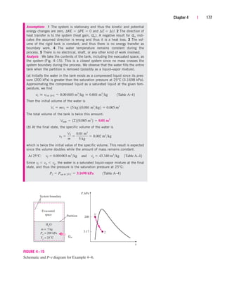 Chapter 4 | 177
Evacuated
space
2
P, kPa
1
P1
= 200 kPa
3.17
T1
= 25°C
200
System boundary
Partition
m = 5 kg
H2
O
Qin
v
FIGURE 4–15
Schematic and P-v diagram for Example 4–6.
Assumptions 1 The system is stationary and thus the kinetic and potential
energy changes are zero, KE  PE  0 and E  U. 2 The direction of
heat transfer is to the system (heat gain, Qin). A negative result for Qin indi-
cates the assumed direction is wrong and thus it is a heat loss. 3 The vol-
ume of the rigid tank is constant, and thus there is no energy transfer as
boundary work. 4 The water temperature remains constant during the
process. 5 There is no electrical, shaft, or any other kind of work involved.
Analysis We take the contents of the tank, including the evacuated space, as
the system (Fig. 4–15). This is a closed system since no mass crosses the
system boundary during the process. We observe that the water fills the entire
tank when the partition is removed (possibly as a liquid–vapor mixture).
(a) Initially the water in the tank exists as a compressed liquid since its pres-
sure (200 kPa) is greater than the saturation pressure at 25°C (3.1698 kPa).
Approximating the compressed liquid as a saturated liquid at the given tem-
perature, we find
Then the initial volume of the water is
The total volume of the tank is twice this amount:
(b) At the final state, the specific volume of the water is
which is twice the initial value of the specific volume. This result is expected
since the volume doubles while the amount of mass remains constant.
Since vf  v2  vg, the water is a saturated liquid–vapor mixture at the final
state, and thus the pressure is the saturation pressure at 25°C:
P2  Psat @ 25°C  3.1698 kPa¬¬1Table A–42
At 25°C:¬vf  0.001003 m3
kg¬and¬vg  43.340 m3
kg¬1Table A–42
v2 
V2
m

0.01 m3
5 kg
 0.002 m3
kg
Vtank  122 10.005 m3
2  0.01 m3
V1  mv1  15 kg2 10.001 m3
kg2  0.005 m3
v1  vf @ 25°C  0.001003 m3
kg  0.001 m3
kg¬¬1Table A–42
cen84959_ch04.qxd 4/20/05 5:10 PM Page 177
 