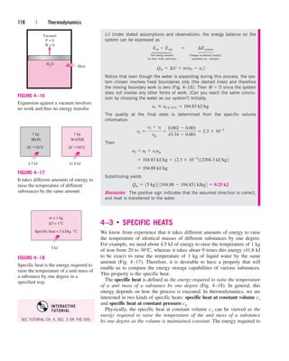 4–3 
SPECIFIC HEATS
We know from experience that it takes different amounts of energy to raise
the temperature of identical masses of different substances by one degree.
For example, we need about 4.5 kJ of energy to raise the temperature of 1 kg
of iron from 20 to 30°C, whereas it takes about 9 times this energy (41.8 kJ
to be exact) to raise the temperature of 1 kg of liquid water by the same
amount (Fig. 4–17). Therefore, it is desirable to have a property that will
enable us to compare the energy storage capabilities of various substances.
This property is the specific heat.
The specific heat is defined as the energy required to raise the temperature
of a unit mass of a substance by one degree (Fig. 4–18). In general, this
energy depends on how the process is executed. In thermodynamics, we are
interested in two kinds of specific heats: specific heat at constant volume cv
and specific heat at constant pressure cp.
Physically, the specific heat at constant volume cv can be viewed as the
energy required to raise the temperature of the unit mass of a substance
by one degree as the volume is maintained constant. The energy required to
178 | Thermodynamics
(c) Under stated assumptions and observations, the energy balance on the
system can be expressed as
Net energy transfer Change in internal, kinetic,
by heat, work, and mass potential, etc., energies
Notice that even though the water is expanding during this process, the sys-
tem chosen involves fixed boundaries only (the dashed lines) and therefore
the moving boundary work is zero (Fig. 4–16). Then W  0 since the system
does not involve any other forms of work. (Can you reach the same conclu-
sion by choosing the water as our system?) Initially,
The quality at the final state is determined from the specific volume
information:
Then
Substituting yields
Discussion The positive sign indicates that the assumed direction is correct,
and heat is transferred to the water.
Qin  15 kg2 3 1104.88  104.832 kJkg4  0.25 kJ
 104.88 kJkg
 104.83 kJkg  12.3  105
2 12304.3 kJkg2
u2  uf  x2ufg
x2 
v2  vf
vfg

0.002  0.001
43.34  0.001
 2.3  105
u1  uf @ 25°C  104.83 kJkg
Qin  ¢U  m1u2  u1 2
Ein  Eout¬  ¬ ¢Esystem
Vacuum
P = 0
W = 0
H
Heat
2O
FIGURE 4–16
Expansion against a vacuum involves
no work and thus no energy transfer.
20 30°C
IRON
1 kg
←
4.5 kJ
20 30°C
WATER
1 kg
←
41.8 kJ
FIGURE 4–17
It takes different amounts of energy to
raise the temperature of different
substances by the same amount.
Specific heat = 5 kJ/kg ·°C
∆T = 1°C
m = 1 kg
5 kJ
FIGURE 4–18
Specific heat is the energy required to
raise the temperature of a unit mass of
a substance by one degree in a
specified way.
⎫
⎪
⎬
⎪
⎭
⎫
⎪
⎬
⎪
⎭
SEE TUTORIAL CH. 4, SEC. 3 ON THE DVD.
INTERACTIVE
TUTORIAL
cen84959_ch04.qxd 4/25/05 2:48 PM Page 178
 