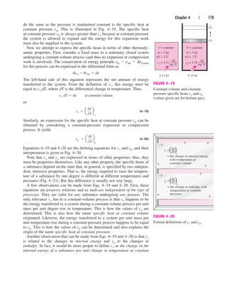 do the same as the pressure is maintained constant is the specific heat at
constant pressure cp. This is illustrated in Fig. 4–19. The specific heat
at constant pressure cp is always greater than cv because at constant pressure
the system is allowed to expand and the energy for this expansion work
must also be supplied to the system.
Now we attempt to express the specific heats in terms of other thermody-
namic properties. First, consider a fixed mass in a stationary closed system
undergoing a constant-volume process (and thus no expansion or compression
work is involved). The conservation of energy principle ein  eout  esystem
for this process can be expressed in the differential form as
The left-hand side of this equation represents the net amount of energy
transferred to the system. From the definition of cv, this energy must be
equal to cv dT, where dT is the differential change in temperature. Thus,
or
(4–19)
Similarly, an expression for the specific heat at constant pressure cp can be
obtained by considering a constant-pressure expansion or compression
process. It yields
(4–20)
Equations 4–19 and 4–20 are the defining equations for cv and cp, and their
interpretation is given in Fig. 4–20.
Note that cv and cp are expressed in terms of other properties; thus, they
must be properties themselves. Like any other property, the specific heats of
a substance depend on the state that, in general, is specified by two indepen-
dent, intensive properties. That is, the energy required to raise the tempera-
ture of a substance by one degree is different at different temperatures and
pressures (Fig. 4–21). But this difference is usually not very large.
A few observations can be made from Eqs. 4–19 and 4–20. First, these
equations are property relations and as such are independent of the type of
processes. They are valid for any substance undergoing any process. The
only relevance cv has to a constant-volume process is that cv happens to be
the energy transferred to a system during a constant-volume process per unit
mass per unit degree rise in temperature. This is how the values of cv are
determined. This is also how the name specific heat at constant volume
originated. Likewise, the energy transferred to a system per unit mass per
unit temperature rise during a constant-pressure process happens to be equal
to cp. This is how the values of cp can be determined and also explains the
origin of the name specific heat at constant pressure.
Another observation that can be made from Eqs. 4–19 and 4–20 is that cv
is related to the changes in internal energy and cp to the changes in
enthalpy. In fact, it would be more proper to define cv as the change in the
internal energy of a substance per unit change in temperature at constant
cp  a
0h
0T
b
p
cv  a
0u
0T
b
v
cv¬d˛T  du¬¬at constant volume
dein  deout  du
Chapter 4 | 179
∆T = 1°C
cv = 3.12
kJ
m = 1 kg
3.12 kJ
V = constant
kg.°C
∆ T= 1°C
cp = 5.19
kJ
m = 1 kg
5.19 kJ
P = constant
kg.°C
(1)
(2)
FIGURE 4–19
Constant-volume and constant-
pressure specific heats cv and cp
(values given are for helium gas).
∂T v
= the change in internal energy
with temperature at
constant volume
cv =( (
∂u
∂T p
= the change in enthalpy with
temperature at constant
pressure
cp =( (
∂h
FIGURE 4–20
Formal definitions of cv and cp.
cen84959_ch04.qxd 4/20/05 5:10 PM Page 179
 