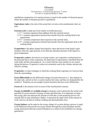 Glossary
to accompany
Thermodynamics: An Engineering Approach, 5th
edition
by Yunus A. Çengel and Michael A. Boles
equilibrium composition of a reacting mixture is equal to the number of chemical species
minus the number of elements present in equilibrium.
Equivalence ratio is the ratio of the actual fuel–air ratio to the stoichiometric fuel–air
ratio.
Ericsson cycle is made up of four totally reversible processes:
1-2 T = constant expansion (heat addition from the external source),
2-3 P = constant regeneration (internal heat transfer from the working fluid to the
regenerator),
3-4 T = constant compression (heat rejection to the external sink),
4-1 P = constant regeneration (internal heat transfer from the regenerator back to the
working fluid).
Evaporation is the phase change from liquid to vapor and occurs at the liquid–vapor
interface when the vapor pressure is less than the saturation pressure of the liquid at a
given temperature.
Evaporative coolers, also known as swamp coolers, use evaporative cooling based on
the principle that as water evaporates, the latent heat of vaporization is absorbed from the
water body and the surrounding air. As a result, both the water and the air are cooled
during the process. Evaporative coolers are commonly used in dry climates and provide
effective cooling.
Evaporator is a heat exchanger in which the working fluid evaporates as it receives heat
from the surroundings.
Exact differentials are the differential changes for point functions (i.e., they depend on
the state only, and not on how a system reaches that state), and they are designated by the
symbol d. Properties are an example of point functions that have exact differentials.
Excess air is the amount of air in excess of the stoichiometric amount.
Exergy (availability or available energy) is property used to determine the useful work
potential of a given amount of energy at some specified state. It is important to realize
that exergy does not represent the amount of work that a work-producing device will
actually deliver upon installation. Rather, it represents the upper limit on the amount of
work a device can deliver without violating any thermodynamic laws.
Exergy balance can be stated as the exergy change of a system during a process is equal
to the difference between the net exergy transfer through the system boundary and the
exergy destroyed within the system boundaries as a result of irreversibilities (or entropy
generation).
17
 