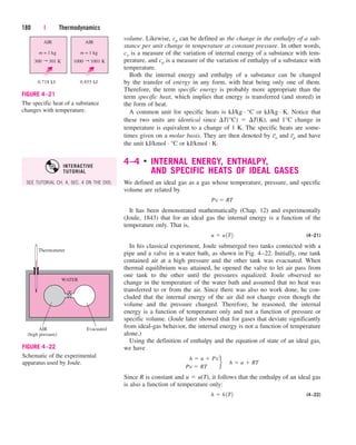 volume. Likewise, cp can be defined as the change in the enthalpy of a sub-
stance per unit change in temperature at constant pressure. In other words,
cv is a measure of the variation of internal energy of a substance with tem-
perature, and cp is a measure of the variation of enthalpy of a substance with
temperature.
Both the internal energy and enthalpy of a substance can be changed
by the transfer of energy in any form, with heat being only one of them.
Therefore, the term specific energy is probably more appropriate than the
term specific heat, which implies that energy is transferred (and stored) in
the form of heat.
A common unit for specific heats is kJ/kg · °C or kJ/kg · K. Notice that
these two units are identical since T(°C)  T(K), and 1°C change in
temperature is equivalent to a change of 1 K. The specific heats are some-
times given on a molar basis. They are then denoted by c
–
v and c
–
p and have
the unit kJ/kmol · °C or kJ/kmol · K.
4–4 
INTERNAL ENERGY, ENTHALPY,
AND SPECIFIC HEATS OF IDEAL GASES
We defined an ideal gas as a gas whose temperature, pressure, and specific
volume are related by
It has been demonstrated mathematically (Chap. 12) and experimentally
(Joule, 1843) that for an ideal gas the internal energy is a function of the
temperature only. That is,
(4–21)
In his classical experiment, Joule submerged two tanks connected with a
pipe and a valve in a water bath, as shown in Fig. 4–22. Initially, one tank
contained air at a high pressure and the other tank was evacuated. When
thermal equilibrium was attained, he opened the valve to let air pass from
one tank to the other until the pressures equalized. Joule observed no
change in the temperature of the water bath and assumed that no heat was
transferred to or from the air. Since there was also no work done, he con-
cluded that the internal energy of the air did not change even though the
volume and the pressure changed. Therefore, he reasoned, the internal
energy is a function of temperature only and not a function of pressure or
specific volume. (Joule later showed that for gases that deviate significantly
from ideal-gas behavior, the internal energy is not a function of temperature
alone.)
Using the definition of enthalpy and the equation of state of an ideal gas,
we have
Since R is constant and u  u(T), it follows that the enthalpy of an ideal gas
is also a function of temperature only:
(4–22)
h  h 1T2
h  u  Pv
Pv  RT
f ¬h  u  RT
u  u 1T2
Pv  RT
180 | Thermodynamics
AIR
(high pressure)
Evacuated
WATER
Thermometer
FIGURE 4–22
Schematic of the experimental
apparatus used by Joule.
300 301 K
AIR
m = 1 kg
←
0.718 kJ 0.855 kJ
AIR
m = 1 kg
1000 1001 K
←
FIGURE 4–21
The specific heat of a substance
changes with temperature.
SEE TUTORIAL CH. 4, SEC. 4 ON THE DVD.
INTERACTIVE
TUTORIAL
cen84959_ch04.qxd 4/25/05 2:48 PM Page 180
 