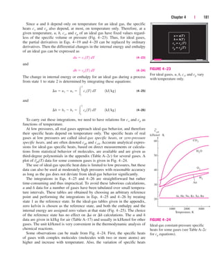 Since u and h depend only on temperature for an ideal gas, the specific
heats cv and cp also depend, at most, on temperature only. Therefore, at a
given temperature, u, h, cv, and cp of an ideal gas have fixed values regard-
less of the specific volume or pressure (Fig. 4–23). Thus, for ideal gases,
the partial derivatives in Eqs. 4–19 and 4–20 can be replaced by ordinary
derivatives. Then the differential changes in the internal energy and enthalpy
of an ideal gas can be expressed as
(4–23)
and
(4–24)
The change in internal energy or enthalpy for an ideal gas during a process
from state 1 to state 2 is determined by integrating these equations:
(4–25)
and
(4–26)
To carry out these integrations, we need to have relations for cv and cp as
functions of temperature.
At low pressures, all real gases approach ideal-gas behavior, and therefore
their specific heats depend on temperature only. The specific heats of real
gases at low pressures are called ideal-gas specific heats, or zero-pressure
specific heats, and are often denoted cp0 and cv0. Accurate analytical expres-
sions for ideal-gas specific heats, based on direct measurements or calcula-
tions from statistical behavior of molecules, are available and are given as
third-degree polynomials in the appendix (Table A–2c) for several gases. A
plot of c
–
p0(T) data for some common gases is given in Fig. 4–24.
The use of ideal-gas specific heat data is limited to low pressures, but these
data can also be used at moderately high pressures with reasonable accuracy
as long as the gas does not deviate from ideal-gas behavior significantly.
The integrations in Eqs. 4–25 and 4–26 are straightforward but rather
time-consuming and thus impractical. To avoid these laborious calculations,
u and h data for a number of gases have been tabulated over small tempera-
ture intervals. These tables are obtained by choosing an arbitrary reference
point and performing the integrations in Eqs. 4–25 and 4–26 by treating
state 1 as the reference state. In the ideal-gas tables given in the appendix,
zero kelvin is chosen as the reference state, and both the enthalpy and the
internal energy are assigned zero values at that state (Fig. 4–25). The choice
of the reference state has no effect on u or h calculations. The u and h
data are given in kJ/kg for air (Table A–17) and usually in kJ/kmol for other
gases. The unit kJ/kmol is very convenient in the thermodynamic analysis of
chemical reactions.
Some observations can be made from Fig. 4–24. First, the specific heats
of gases with complex molecules (molecules with two or more atoms) are
higher and increase with temperature. Also, the variation of specific heats
¢h  h2  h1  
2
1
cp 1T2 dT¬¬1kJkg2
¢u  u2  u1  
2
1
cv 1T2 dT¬¬1kJkg2
dh  cp 1T2 dT
du  cv 1T2 dT
Chapter 4 | 181
u =
= u(T
h =
= h(T
cv =
= cv (T
cp
=
= cp
(T
)
)
)
)
FIGURE 4–23
For ideal gases, u, h, cv, and cp vary
with temperature only.
1000
20
2000 3000
Temperature, K
Ar, He, Ne, Kr, Xe, Rn
30
40
50
60 CO2
H2O
O2
H2
Air
Cp0
kJ/kmol · K
FIGURE 4–24
Ideal-gas constant-pressure specific
heats for some gases (see Table A–2c
for cp equations).
cen84959_ch04.qxd 4/20/05 5:10 PM Page 181
 