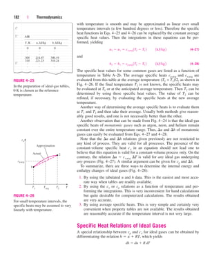 with temperature is smooth and may be approximated as linear over small
temperature intervals (a few hundred degrees or less). Therefore the specific
heat functions in Eqs. 4–25 and 4–26 can be replaced by the constant average
specific heat values. Then the integrations in these equations can be per-
formed, yielding
(4–27)
and
(4–28)
The specific heat values for some common gases are listed as a function of
temperature in Table A–2b. The average specific heats cp,avg and cv,avg are
evaluated from this table at the average temperature (T1 + T2)/2, as shown in
Fig. 4–26. If the final temperature T2 is not known, the specific heats may
be evaluated at T1 or at the anticipated average temperature. Then T2 can be
determined by using these specific heat values. The value of T2 can be
refined, if necessary, by evaluating the specific heats at the new average
temperature.
Another way of determining the average specific heats is to evaluate them
at T1 and T2 and then take their average. Usually both methods give reason-
ably good results, and one is not necessarily better than the other.
Another observation that can be made from Fig. 4–24 is that the ideal-gas
specific heats of monatomic gases such as argon, neon, and helium remain
constant over the entire temperature range. Thus, u and h of monatomic
gases can easily be evaluated from Eqs. 4–27 and 4–28.
Note that the u and h relations given previously are not restricted to
any kind of process. They are valid for all processes. The presence of the
constant-volume specific heat cv in an equation should not lead one to
believe that this equation is valid for a constant-volume process only. On the
contrary, the relation u  cv,avg T is valid for any ideal gas undergoing
any process (Fig. 4–27). A similar argument can be given for cp and h.
To summarize, there are three ways to determine the internal energy and
enthalpy changes of ideal gases (Fig. 4–28):
1. By using the tabulated u and h data. This is the easiest and most accu-
rate way when tables are readily available.
2. By using the cv or cp relations as a function of temperature and per-
forming the integrations. This is very inconvenient for hand calculations
but quite desirable for computerized calculations. The results obtained
are very accurate.
3. By using average specific heats. This is very simple and certainly very
convenient when property tables are not available. The results obtained
are reasonably accurate if the temperature interval is not very large.
Specific Heat Relations of Ideal Gases
A special relationship between cp and cv for ideal gases can be obtained by
differentiating the relation h  u  RT, which yields
dh  du  R dT
h2  h1  cp,avg 1T2  T1 2¬¬1kJkg2
u2  u1  cv,avg 1T2  T1 2¬¬1kJkg2
182 | Thermodynamics
0 0 0
T, K
AIR
u, kJ/kg h, kJ/kg
. . .
. . .
. . .
. . .
300 214.07 300.19
310 221.25 310.24
FIGURE 4–25
In the preparation of ideal-gas tables,
0 K is chosen as the reference
temperature.
Actual
1
T1 Tavg T2 T
2
Approximation
cp,avg
cp
FIGURE 4–26
For small temperature intervals, the
specific heats may be assumed to vary
linearly with temperature.
cen84959_ch04.qxd 4/20/05 5:10 PM Page 182
 