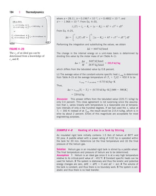 184 | Thermodynamics
where a  28.11, b  0.1967  102, c  0.4802  105, and
d   1.966  109. From Eq. 4–30,
From Eq. 4–25,
Performing the integration and substituting the values, we obtain
The change in the internal energy on a unit-mass basis is determined by
dividing this value by the molar mass of air (Table A–1):
which differs from the tabulated value by 0.8 percent.
(c) The average value of the constant-volume specific heat cv,avg is determined
from Table A–2b at the average temperature of (T1  T2)/2  450 K to be
Thus,
Discussion This answer differs from the tabulated value (220.71 kJ/kg) by
only 0.4 percent. This close agreement is not surprising since the assump-
tion that cv varies linearly with temperature is a reasonable one at tempera-
ture intervals of only a few hundred degrees. If we had used the cv value at
T1  300 K instead of at Tavg, the result would be 215.4 kJ/kg, which is in
error by about 2 percent. Errors of this magnitude are acceptable for most
engineering purposes.
 220 kJkg
¢u  cv,avg 1T2  T1 2  10.733 kJkg # K2 3 1600  3002K4
cv,avg  cv @ 450 K  0.733 kJkg # K
¢u 
¢u
M

6447 kJkmol
28.97 kgkmol
 222.5 kJkg
¢u  6447 kJkmol
¢u  
2
1
¬cv 1T2¬dT  
T2
T1
¬
3 1a  Ru 2  bT  cT 2
 dT 3
4¬
dT
cv 1T2  cp  Ru  1a  Ru 2  bT  cT 2
 dT3
EXAMPLE 4–8 Heating of a Gas in a Tank by Stirring
An insulated rigid tank initially contains 1.5 lbm of helium at 80°F and
50 psia. A paddle wheel with a power rating of 0.02 hp is operated within
the tank for 30 min. Determine (a) the final temperature and (b) the final
pressure of the helium gas.
Solution Helium gas in an insulated rigid tank is stirred by a paddle wheel.
The final temperature and pressure of helium are to be determined.
Assumptions 1 Helium is an ideal gas since it is at a very high temperature
relative to its critical-point value of 451°F. 2 Constant specific heats can be
used for helium. 3 The system is stationary and thus the kinetic and potential
energy changes are zero, KE  PE  0 and E  U. 4 The volume of
the tank is constant, and thus there is no boundary work. 5 The system is adi-
abatic and thus there is no heat transfer.
AIR at 300 K
cv = 0.718 kJ/kg · K
R = 0.287 kJ/kg . K
cp = 1.005 kJ/kg . K
{
or
cv = 20.80 kJ/kmol . K
Ru = 8.314 kJ/kmol . K
cp = 29.114 kJ/kmol . K
{
FIGURE 4–29
The cp of an ideal gas can be
determined from a knowledge of
cv and R.
cen84959_ch04.qxd 4/20/05 5:10 PM Page 184
 