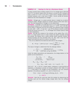186 | Thermodynamics
EXAMPLE 4–9 Heating of a Gas by a Resistance Heater
A piston–cylinder device initially contains 0.5 m3 of nitrogen gas at 400 kPa
and 27°C. An electric heater within the device is turned on and is allowed to
pass a current of 2 A for 5 min from a 120-V source. Nitrogen expands at
constant pressure, and a heat loss of 2800 J occurs during the process.
Determine the final temperature of nitrogen.
Solution Nitrogen gas in a piston–cylinder device is heated by an electric
resistance heater. Nitrogen expands at constant pressure while some heat is
lost. The final temperature of nitrogen is to be determined.
Assumptions 1 Nitrogen is an ideal gas since it is at a high temperature and
low pressure relative to its critical-point values of 147°C, and 3.39 MPa.
2 The system is stationary and thus the kinetic and potential energy changes
are zero, KE  PE  0 and E  U. 3 The pressure remains constant
during the process and thus P2  P1. 4 Nitrogen has constant specific heats
at room temperature.
Analysis We take the contents of the cylinder as the system (Fig. 4–31).
This is a closed system since no mass crosses the system boundary during
the process. We observe that a piston–cylinder device typically involves a
moving boundary and thus boundary work, Wb. Also, heat is lost from the
system and electrical work We is done on the system.
First, let us determine the electrical work done on the nitrogen:
The mass of nitrogen is determined from the ideal-gas relation:
Under the stated assumptions and observations, the energy balance on the
system can be expressed as
Net energy transfer Change in internal, kinetic,
by heat, work, and mass potential, etc., energies
since U  Wb  H for a closed system undergoing a quasi-equilibrium
expansion or compression process at constant pressure. From Table A–2a,
cp  1.039 kJ/kg · K for nitrogen at room temperature. The only unknown
quantity in the previous equation is T2, and it is found to be
Discussion Note that we could also solve this problem by determining the
boundary work and the internal energy change rather than the enthalpy
change.
T2  56.7°C
72 kJ  2.8 kJ  12.245 kg2 11.039 kJkg # K2 1T2  27°C2
We,in  Qout  ¢H  m1h2  h1 2  mcp 1T2  T1 2
We,in  Qout  Wb,out  ¢U
Ein  Eout¬  ¬ ¢Esystem
m 
P1V1
RT1

1400 kPa2 10.5 m3
2
10.297 kPa # m3
kg # K2 1300 K2
 2.245 kg
We  VI ¢t  1120 V2 12 A2 15  60 s2 a
1 kJs
1000 VA
b  72 kJ
⎫
⎪
⎬
⎪
⎭
⎫
⎪
⎬
⎪
⎭
cen84959_ch04.qxd 4/20/05 5:10 PM Page 186
 