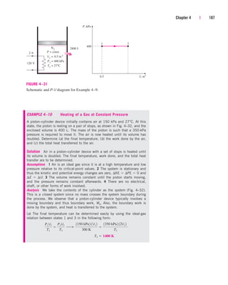 Chapter 4 | 187
1
P, kPa
V, m3
2
400
2800 J
N2
120 V
2 A
P1
= 400 kPa
V1
= 0.5 m 3
0.5
P = const.
T1
= 27°C
FIGURE 4–31
Schematic and P-V diagram for Example 4–9.
EXAMPLE 4–10 Heating of a Gas at Constant Pressure
A piston–cylinder device initially contains air at 150 kPa and 27°C. At this
state, the piston is resting on a pair of stops, as shown in Fig. 4–32, and the
enclosed volume is 400 L. The mass of the piston is such that a 350-kPa
pressure is required to move it. The air is now heated until its volume has
doubled. Determine (a) the final temperature, (b) the work done by the air,
and (c) the total heat transferred to the air.
Solution Air in a piston–cylinder device with a set of stops is heated until
its volume is doubled. The final temperature, work done, and the total heat
transfer are to be determined.
Assumptions 1 Air is an ideal gas since it is at a high temperature and low
pressure relative to its critical-point values. 2 The system is stationary and
thus the kinetic and potential energy changes are zero, KE  PE  0 and
E  U. 3 The volume remains constant until the piston starts moving,
and the pressure remains constant afterwards. 4 There are no electrical,
shaft, or other forms of work involved.
Analysis We take the contents of the cylinder as the system (Fig. 4–32).
This is a closed system since no mass crosses the system boundary during
the process. We observe that a piston-cylinder device typically involves a
moving boundary and thus boundary work, Wb. Also, the boundary work is
done by the system, and heat is transferred to the system.
(a) The final temperature can be determined easily by using the ideal-gas
relation between states 1 and 3 in the following form:
T3  1400 K
P1V1
T1

P3V3
T3
¡
1150 kPa2 1V1 2
300 K

1350 kPa2 12V1 2
T3
cen84959_ch04.qxd 4/20/05 5:10 PM Page 187
 