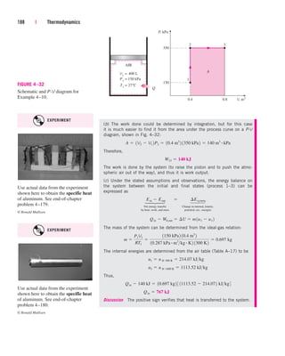 188 | Thermodynamics
(b) The work done could be determined by integration, but for this case
it is much easier to find it from the area under the process curve on a P-V
diagram, shown in Fig. 4–32:
Therefore,
The work is done by the system (to raise the piston and to push the atmo-
spheric air out of the way), and thus it is work output.
(c) Under the stated assumptions and observations, the energy balance on
the system between the initial and final states (process 1–3) can be
expressed as
Net energy transfer Change in internal, kinetic,
by heat, work, and mass potential, etc., energies
The mass of the system can be determined from the ideal-gas relation:
The internal energies are determined from the air table (Table A–17) to be
Thus,
Discussion The positive sign verifies that heat is transferred to the system.
Qin  767 kJ
Qin  140 kJ  10.697 kg2 3 11113.52  214.072 kJkg4
u3  u @ 1400 K  1113.52 kJkg
u1  u @ 300 K  214.07 kJkg
m 
P1V1
RT1

1150 kPa2 10.4 m3
2
10.287 kPa # m3
kg # K2 1300 K2
 0.697 kg
Qin  Wb,out  ¢U  m1u3  u1 2
Ein  Eout¬  ¬ ¢Esystem
W13  140 kJ
A  1V2  V1 2P2  10.4 m3
2 1350 kPa2  140 m3 # kPa
3
P, kPa
V, m3
2
350
Q
AIR
P1
= 150 kPa
V1
= 400 L
0.4
T1 = 27°C
150
1
A
0.8
FIGURE 4–32
Schematic and P-V diagram for
Example 4–10.
Use actual data from the experiment
shown here to obtain the specific heat
of aluminum. See end-of-chapter
problem 4–180.
© Ronald Mullisen
Use actual data from the experiment
shown here to obtain the specific heat
of aluminum. See end-of-chapter
problem 4–179.
© Ronald Mullisen
⎫
⎪
⎬
⎪
⎭
⎫
⎪
⎬
⎪
⎭
EXPERIMENT
EXPERIMENT
cen84959_ch04.qxd 4/25/05 2:48 PM Page 188
 