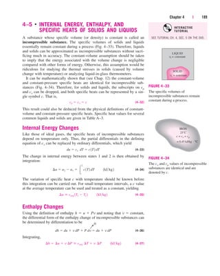 4–5 
INTERNAL ENERGY, ENTHALPY, AND
SPECIFIC HEATS OF SOLIDS AND LIQUIDS
A substance whose specific volume (or density) is constant is called an
incompressible substance. The specific volumes of solids and liquids
essentially remain constant during a process (Fig. 4–33). Therefore, liquids
and solids can be approximated as incompressible substances without sacri-
ficing much in accuracy. The constant-volume assumption should be taken
to imply that the energy associated with the volume change is negligible
compared with other forms of energy. Otherwise, this assumption would be
ridiculous for studying the thermal stresses in solids (caused by volume
change with temperature) or analyzing liquid-in-glass thermometers.
It can be mathematically shown that (see Chap. 12) the constant-volume
and constant-pressure specific heats are identical for incompressible sub-
stances (Fig. 4–34). Therefore, for solids and liquids, the subscripts on cp
and cv can be dropped, and both specific heats can be represented by a sin-
gle symbol c. That is,
(4–32)
This result could also be deduced from the physical definitions of constant-
volume and constant-pressure specific heats. Specific heat values for several
common liquids and solids are given in Table A–3.
Internal Energy Changes
Like those of ideal gases, the specific heats of incompressible substances
depend on temperature only. Thus, the partial differentials in the defining
equation of cv can be replaced by ordinary differentials, which yield
(4–33)
The change in internal energy between states 1 and 2 is then obtained by
integration:
(4–34)
The variation of specific heat c with temperature should be known before
this integration can be carried out. For small temperature intervals, a c value
at the average temperature can be used and treated as a constant, yielding
(4–35)
Enthalpy Changes
Using the definition of enthalpy h  u  Pv and noting that v  constant,
the differential form of the enthalpy change of incompressible substances can
be determined by differentiation to be
(4–36)
Integrating,
(4–37)
¢h  ¢u  v ¢P  cavg ¢T  v ¢P¬¬1kJkg2
dh  du  v dP  P dv  du  v dP
¢u  cavg 1T2  T1 2¬¬1kJkg2
¢u  u2  u1  
2
1
c1T2 dT¬¬1kJkg2
du  cv¬˛˛dT  c1T˛ 2 dT
cp  cv  c
Chapter 4 | 189
LIQUID
vs = constant
vl = constant
SOLID
FIGURE 4–33
The specific volumes of
incompressible substances remain
constant during a process.
IRON
25°C
c = cv = cp
= 0.45 kJ/kg . °C
FIGURE 4–34
The cv and cp values of incompressible
substances are identical and are
denoted by c.
→
0
SEE TUTORIAL CH. 4, SEC. 5 ON THE DVD.
INTERACTIVE
TUTORIAL
cen84959_ch04.qxd 4/25/05 3:41 PM Page 189
 