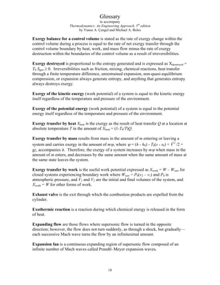 Glossary
to accompany
Thermodynamics: An Engineering Approach, 5th
edition
by Yunus A. Çengel and Michael A. Boles
Exergy balance for a control volume is stated as the rate of exergy change within the
control volume during a process is equal to the rate of net exergy transfer through the
control volume boundary by heat, work, and mass flow minus the rate of exergy
destruction within the boundaries of the control volume as a result of irreversibilities.
Exergy destroyed is proportional to the entropy generated and is expressed as Xdestroyed =
T0 Sgen ≥ 0. Irreversibilities such as friction, mixing, chemical reactions, heat transfer
through a finite temperature difference, unrestrained expansion, non-quasi-equilibrium
compression, or expansion always generate entropy, and anything that generates entropy
always destroys exergy.
Exergy of the kinetic energy (work potential) of a system is equal to the kinetic energy
itself regardless of the temperature and pressure of the environment.
Exergy of the potential energy (work potential) of a system is equal to the potential
energy itself regardless of the temperature and pressure of the environment.
Exergy transfer by heat Xheat is the exergy as the result of heat transfer Q at a location at
absolute temperature T in the amount of Xheat = (1-T0/T)Q.
Exergy transfer by mass results from mass in the amount of m entering or leaving a
system and carries exergy in the amount of mψ, where ψ = (h - h0) - T0(s - s0) + /2 +
gz, accompanies it. Therefore, the exergy of a system increases by mψ when mass in the
amount of m enters, and decreases by the same amount when the same amount of mass at
the same state leaves the system.
2
V
G
Exergy transfer by work is the useful work potential expressed as Xwork = W – Wsurr for
closed systems experiencing boundary work where Wsurr = P0(v2 – v1) and P0 is
atmospheric pressure, and V1 and V2 are the initial and final volumes of the system, and
Xwork = W for other forms of work.
Exhaust valve is the exit through which the combustion products are expelled from the
cylinder.
Exothermic reaction is a reaction during which chemical energy is released in the form
of heat.
Expanding flow are those flows where supersonic flow is turned in the opposite
direction; however, the flow does not turn suddenly, as through a shock, but gradually—
each successive Mach wave turns the flow by an infinitesimal amount.
Expansion fan is a continuous expanding region of supersonic flow composed of an
infinite number of Mach waves called Prandtl–Meyer expansion waves.
18
 