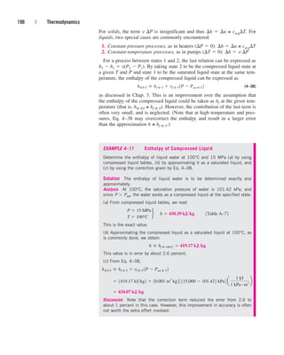 For solids, the term v P is insignificant and thus h  u ≅ cavgT. For
liquids, two special cases are commonly encountered:
1. Constant-pressure processes, as in heaters (P  0): h  u ≅ cavgT
2. Constant-temperature processes, as in pumps (T  0): h  v P
For a process between states 1 and 2, the last relation can be expressed as
h2  h1  v(P2  P1). By taking state 2 to be the compressed liquid state at
a given T and P and state 1 to be the saturated liquid state at the same tem-
perature, the enthalpy of the compressed liquid can be expressed as
(4–38)
as discussed in Chap. 3. This is an improvement over the assumption that
the enthalpy of the compressed liquid could be taken as hf at the given tem-
perature (that is, h@ P
,T ≅ hf @ T). However, the contribution of the last term is
often very small, and is neglected. (Note that at high temperature and pres-
sures, Eq. 4–38 may overcorrect the enthalpy and result in a larger error
than the approximation h ≅ hf @ T.)
h@P,T  hf @ T  vf @ T 1P  Psat @ T 2
190 | Thermodynamics
EXAMPLE 4–11 Enthalpy of Compressed Liquid
Determine the enthalpy of liquid water at 100°C and 15 MPa (a) by using
compressed liquid tables, (b) by approximating it as a saturated liquid, and
(c) by using the correction given by Eq. 4–38.
Solution The enthalpy of liquid water is to be determined exactly and
approximately.
Analysis At 100°C, the saturation pressure of water is 101.42 kPa, and
since P Psat, the water exists as a compressed liquid at the specified state.
(a) From compressed liquid tables, we read
This is the exact value.
(b) Approximating the compressed liquid as a saturated liquid at 100°C, as
is commonly done, we obtain
This value is in error by about 2.6 percent.
(c) From Eq. 4–38,
Discussion Note that the correction term reduced the error from 2.6 to
about 1 percent in this case. However, this improvement in accuracy is often
not worth the extra effort involved.
 434.07 kJkg
 1419.17 kJkg2  10.001 m3
kg2 3 115,000  101.422 kPa4 a
1 kJ
1 kPa # m3
b
h@P,T  hf @ T  vf @ T 1P  Psat @ T 2
h  hf @ 100°C  419.17 kJkg
P  15 MPa
T  100°C
f¬h  430.39 kJkg¬¬1Table A–72
cen84959_ch04.qxd 4/20/05 5:10 PM Page 190
 