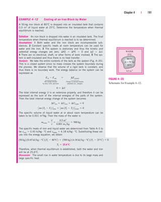 Chapter 4 | 191
EXAMPLE 4–12 Cooling of an Iron Block by Water
A 50-kg iron block at 80°C is dropped into an insulated tank that contains
0.5 m3 of liquid water at 25°C. Determine the temperature when thermal
equilibrium is reached.
Solution An iron block is dropped into water in an insulated tank. The final
temperature when thermal equilibrium is reached is to be determined.
Assumptions 1 Both water and the iron block are incompressible sub-
stances. 2 Constant specific heats at room temperature can be used for
water and the iron. 3 The system is stationary and thus the kinetic and
potential energy changes are zero, KE  PE  0 and E  U.
4 There are no electrical, shaft, or other forms of work involved. 5 The sys-
tem is well-insulated and thus there is no heat transfer.
Analysis We take the entire contents of the tank as the system (Fig. 4–35).
This is a closed system since no mass crosses the system boundary during
the process. We observe that the volume of a rigid tank is constant, and
thus there is no boundary work. The energy balance on the system can be
expressed as
Net energy transfer Change in internal, kinetic,
by heat, work, and mass potential, etc., energies
The total internal energy U is an extensive property, and therefore it can be
expressed as the sum of the internal energies of the parts of the system.
Then the total internal energy change of the system becomes
The specific volume of liquid water at or about room temperature can be
taken to be 0.001 m3/kg. Then the mass of the water is
The specific heats of iron and liquid water are determined from Table A–3 to
be ciron  0.45 kJ/kg · °C and cwater  4.18 kJ/kg · °C. Substituting these val-
ues into the energy equation, we obtain
mwater 
V
v

0.5 m3
0.001 m3kg
 500 kg
3mc1T2  T1 2 4iron  3mc1T2  T1 2 4water  0
¢Usys  ¢Uiron  ¢Uwater  0
0  ¢U
Ein  Eout¬  ¬ ¢Esystem
WATER
25°C
0.5 m 3
IRON
80°C
m = 50 kg
FIGURE 4–35
Schematic for Example 4–12.
⎫
⎪
⎬
⎪
⎭
⎫
⎪
⎬
⎪
⎭
Therefore, when thermal equilibrium is established, both the water and iron
will be at 25.6°C.
Discussion The small rise in water temperature is due to its large mass and
large specific heat.
T2  25.6°C
150 kg2 10.45 kJkg # °C2 1T2  80°C2  1500 kg2 14.18 kJkg # °C2 1T2  25°C2  0
cen84959_ch04.qxd 4/20/05 5:10 PM Page 191
 