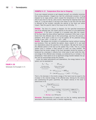 EXAMPLE 4–13 Temperature Rise due to Slapping
If you ever slapped someone or got slapped yourself, you probably remember
the burning sensation. Imagine you had the unfortunate occasion of being
slapped by an angry person, which caused the temperature of the affected
area of your face to rise by 1.8°C (ouch!). Assuming the slapping hand has a
mass of 1.2 kg and about 0.150 kg of the tissue on the face and the hand
is affected by the incident, estimate the velocity of the hand just before
impact. Take the specific heat of the tissue to be 3.8 kJ/kg · °C.
Solution The face of a person is slapped. For the specified temperature
rise of the affected part, the impact velocity of the hand is to be determined.
Assumptions 1 The hand is brought to a complete stop after the impact.
2 The face takes the blow without significant movement. 3 No heat is trans-
ferred from the affected area to the surroundings, and thus the process is
adiabatic. 4 No work is done on or by the system. 5 The potential energy
change is zero, PE  0 and E  U  KE.
Analysis We analyze this incident in a professional manner without involving
any emotions. First, we identify the system, draw a sketch of it, and state
our observations about the specifics of the problem. We take the hand and
the affected portion of the face as the system (Fig. 4–36). This is a closed
system since it involves a fixed amount of mass (no mass transfer). We
observe that the kinetic energy of the hand decreases during the process, as
evidenced by a decrease in velocity from initial value to zero, while the inter-
nal energy of the affected area increases, as evidenced by an increase in the
temperature. There seems to be no significant energy transfer between the sys-
tem and its surroundings during this process.
Under the stated assumptions and observations, the energy balance on the
system can be expressed as
Net energy transfer Change in internal, kinetic,
by heat, work, and mass potential, etc., energies
That is, the decrease in the kinetic energy of the hand must be equal to the
increase in the internal energy of the affected area. Solving for the velocity
and substituting the given quantities, the impact velocity of the hand is
determined to be
Discussion Reconstruction of events such as this by making appropriate
assumptions are commonly used in forensic engineering.
 41.4 ms 1or 149 kmh2

B
210.15 kg2 13.8 kJkg # °C2 11.8°C2
1.2 kg
a
1000 m2
s2
1 kJkg
b
Vhand 
B
21mc¢T2affected tissue
mhand
0  1mc¢T2affected tissue  3m10  V2
224hand
0  ¢Uaffected tissue  ¢KEhand
Ein  Eout¬  ¬ ¢Esystem
192 | Thermodynamics
FIGURE 4–36
Schematic for Example 4–13.
⎫
⎪
⎬
⎪
⎭
⎫
⎪
⎬
⎪
⎭
cen84959_ch04.qxd 4/20/05 5:10 PM Page 192
 