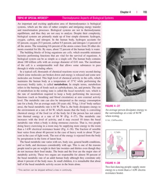 Chapter 4 | 193
An important and exciting application area of thermodynamics is biological
systems, which are the sites of rather complex and intriguing energy transfer
and transformation processes. Biological systems are not in thermodynamic
equilibrium, and thus they are not easy to analyze. Despite their complexity,
biological systems are primarily made up of four simple elements: hydrogen,
oxygen, carbon, and nitrogen. In the human body, hydrogen accounts for
63 percent, oxygen 25.5 percent, carbon 9.5 percent, and nitrogen 1.4 percent of
all the atoms. The remaining 0.6 percent of the atoms comes from 20 other ele-
ments essential for life. By mass, about 72 percent of the human body is water.
The building blocks of living organisms are cells, which resemble miniature
factories performing functions that are vital for the survival of organisms. A
biological system can be as simple as a single cell. The human body contains
about 100 trillion cells with an average diameter of 0.01 mm. The membrane
of the cell is a semipermeable wall that allows some substances to pass
through it while excluding others.
In a typical cell, thousands of chemical reactions occur every second during
which some molecules are broken down and energy is released and some new
molecules are formed. This high level of chemical activity in the cells, which
maintains the human body at a temperature of 37°C while performing the
necessary bodily tasks, is called metabolism. In simple terms, metabolism
refers to the burning of foods such as carbohydrates, fat, and protein. The rate
of metabolism in the resting state is called the basal metabolic rate, which is
the rate of metabolism required to keep a body performing the necessary
functions (such as breathing and blood circulation) at zero external activity
level. The metabolic rate can also be interpreted as the energy consumption
rate for a body. For an average male (30 years old, 70 kg, 1.8-m2 body surface
area), the basal metabolic rate is 84 W. That is, the body dissipates energy to
the environment at a rate of 84 W, which means that the body is converting
chemical energy of the food (or of the body fat if the person has not eaten)
into thermal energy at a rate of 84 W (Fig. 4–37). The metabolic rate
increases with the level of activity, and it may exceed 10 times the basal
metabolic rate when a body is doing strenuous exercise. That is, two people
doing heavy exercising in a room may be supplying more energy to the room
than a 1-kW electrical resistance heater (Fig. 4–38). The fraction of sensible
heat varies from about 40 percent in the case of heavy work to about 70 per-
cent in the case of light work. The rest of the energy is rejected from the body
by perspiration in the form of latent heat.
The basal metabolic rate varies with sex, body size, general health conditions,
and so forth, and decreases considerably with age. This is one of the reasons
people tend to put on weight in their late twenties and thirties even though they
do not increase their food intake. The brain and the liver are the major sites of
metabolic activity. These two organs are responsible for almost 50 percent of
the basal metabolic rate of an adult human body although they constitute only
about 4 percent of the body mass. In small children, it is remarkable that about
half of the basal metabolic activity occurs in the brain alone.
TOPIC OF SPECIAL INTEREST* Thermodynamic Aspects of Biological Systems
*This section can be skipped without a loss in continuity.
FIGURE 4–37
An average person dissipates energy to
the surroundings at a rate of 84 W
when resting.
© Vol. 124/PhotoDisc
1.2 kJ/s
1 kJ/s
FIGURE 4–38
Two fast-dancing people supply more
energy to a room than a 1-kW electric
resistance heater.
cen84959_ch04.qxd 4/20/05 5:10 PM Page 193
 