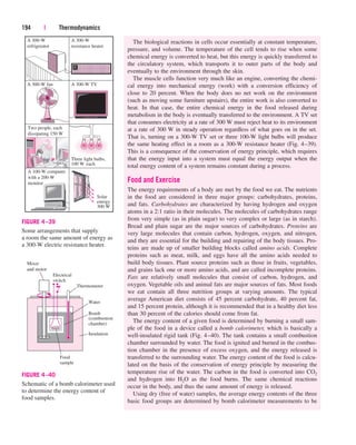 The biological reactions in cells occur essentially at constant temperature,
pressure, and volume. The temperature of the cell tends to rise when some
chemical energy is converted to heat, but this energy is quickly transferred to
the circulatory system, which transports it to outer parts of the body and
eventually to the environment through the skin.
The muscle cells function very much like an engine, converting the chemi-
cal energy into mechanical energy (work) with a conversion efficiency of
close to 20 percent. When the body does no net work on the environment
(such as moving some furniture upstairs), the entire work is also converted to
heat. In that case, the entire chemical energy in the food released during
metabolism in the body is eventually transferred to the environment. A TV set
that consumes electricity at a rate of 300 W must reject heat to its environment
at a rate of 300 W in steady operation regardless of what goes on in the set.
That is, turning on a 300-W TV set or three 100-W light bulbs will produce
the same heating effect in a room as a 300-W resistance heater (Fig. 4–39).
This is a consequence of the conservation of energy principle, which requires
that the energy input into a system must equal the energy output when the
total energy content of a system remains constant during a process.
Food and Exercise
The energy requirements of a body are met by the food we eat. The nutrients
in the food are considered in three major groups: carbohydrates, proteins,
and fats. Carbohydrates are characterized by having hydrogen and oxygen
atoms in a 2:1 ratio in their molecules. The molecules of carbohydrates range
from very simple (as in plain sugar) to very complex or large (as in starch).
Bread and plain sugar are the major sources of carbohydrates. Proteins are
very large molecules that contain carbon, hydrogen, oxygen, and nitrogen,
and they are essential for the building and repairing of the body tissues. Pro-
teins are made up of smaller building blocks called amino acids. Complete
proteins such as meat, milk, and eggs have all the amino acids needed to
build body tissues. Plant source proteins such as those in fruits, vegetables,
and grains lack one or more amino acids, and are called incomplete proteins.
Fats are relatively small molecules that consist of carbon, hydrogen, and
oxygen. Vegetable oils and animal fats are major sources of fats. Most foods
we eat contain all three nutrition groups at varying amounts. The typical
average American diet consists of 45 percent carbohydrate, 40 percent fat,
and 15 percent protein, although it is recommended that in a healthy diet less
than 30 percent of the calories should come from fat.
The energy content of a given food is determined by burning a small sam-
ple of the food in a device called a bomb calorimeter, which is basically a
well-insulated rigid tank (Fig. 4–40). The tank contains a small combustion
chamber surrounded by water. The food is ignited and burned in the combus-
tion chamber in the presence of excess oxygen, and the energy released is
transferred to the surrounding water. The energy content of the food is calcu-
lated on the basis of the conservation of energy principle by measuring the
temperature rise of the water. The carbon in the food is converted into CO2
and hydrogen into H2O as the food burns. The same chemical reactions
occur in the body, and thus the same amount of energy is released.
Using dry (free of water) samples, the average energy contents of the three
basic food groups are determined by bomb calorimeter measurements to be
194 | Thermodynamics
A 300-W
refrigerator
A 300-W fan
Two people, each
dissipating 150 W
A 100-W computer
with a 200-W
monitor
A 300-W
resistance heater
A 300-W TV
Three light bulbs,
100 W each
Solar
energy
300 W
FIGURE 4–39
Some arrangements that supply
a room the same amount of energy as
a 300-W electric resistance heater.
Bomb
(combustion
chamber)
Food
sample
Mixer
and motor
Electrical
switch
Thermometer
Insulation
Water
FIGURE 4–40
Schematic of a bomb calorimeter used
to determine the energy content of
food samples.
cen84959_ch04.qxd 4/20/05 5:10 PM Page 194
 