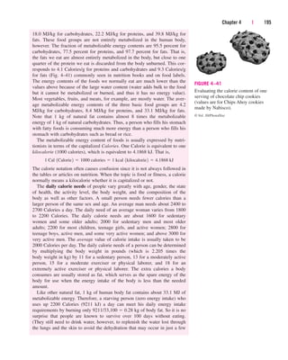 Chapter 4 | 195
18.0 MJ/kg for carbohydrates, 22.2 MJ/kg for proteins, and 39.8 MJ/kg for
fats. These food groups are not entirely metabolized in the human body,
however. The fraction of metabolizable energy contents are 95.5 percent for
carbohydrates, 77.5 percent for proteins, and 97.7 percent for fats. That is,
the fats we eat are almost entirely metabolized in the body, but close to one
quarter of the protein we eat is discarded from the body unburned. This cor-
responds to 4.1 Calories/g for proteins and carbohydrates and 9.3 Calories/g
for fats (Fig. 4–41) commonly seen in nutrition books and on food labels.
The energy contents of the foods we normally eat are much lower than the
values above because of the large water content (water adds bulk to the food
but it cannot be metabolized or burned, and thus it has no energy value).
Most vegetables, fruits, and meats, for example, are mostly water. The aver-
age metabolizable energy contents of the three basic food groups are 4.2
MJ/kg for carbohydrates, 8.4 MJ/kg for proteins, and 33.1 MJ/kg for fats.
Note that 1 kg of natural fat contains almost 8 times the metabolizable
energy of 1 kg of natural carbohydrates. Thus, a person who fills his stomach
with fatty foods is consuming much more energy than a person who fills his
stomach with carbohydrates such as bread or rice.
The metabolizable energy content of foods is usually expressed by nutri-
tionists in terms of the capitalized Calories. One Calorie is equivalent to one
kilocalorie (1000 calories), which is equivalent to 4.1868 kJ. That is,
The calorie notation often causes confusion since it is not always followed in
the tables or articles on nutrition. When the topic is food or fitness, a calorie
normally means a kilocalorie whether it is capitalized or not.
The daily calorie needs of people vary greatly with age, gender, the state
of health, the activity level, the body weight, and the composition of the
body as well as other factors. A small person needs fewer calories than a
larger person of the same sex and age. An average man needs about 2400 to
2700 Calories a day. The daily need of an average woman varies from 1800
to 2200 Calories. The daily calorie needs are about 1600 for sedentary
women and some older adults; 2000 for sedentary men and most older
adults; 2200 for most children, teenage girls, and active women; 2800 for
teenage boys, active men, and some very active women; and above 3000 for
very active men. The average value of calorie intake is usually taken to be
2000 Calories per day. The daily calorie needs of a person can be determined
by multiplying the body weight in pounds (which is 2.205 times the
body weight in kg) by 11 for a sedentary person, 13 for a moderately active
person, 15 for a moderate exerciser or physical laborer, and 18 for an
extremely active exerciser or physical laborer. The extra calories a body
consumes are usually stored as fat, which serves as the spare energy of the
body for use when the energy intake of the body is less than the needed
amount.
Like other natural fat, 1 kg of human body fat contains about 33.1 MJ of
metabolizable energy. Therefore, a starving person (zero energy intake) who
uses up 2200 Calories (9211 kJ) a day can meet his daily energy intake
requirements by burning only 9211/33,100  0.28 kg of body fat. So it is no
surprise that people are known to survive over 100 days without eating.
(They still need to drink water, however, to replenish the water lost through
the lungs and the skin to avoid the dehydration that may occur in just a few
1 Cal 1Calorie2  1000 calories  1 kcal 1kilocalorie2  4.1868 kJ
FIGURE 4–41
Evaluating the calorie content of one
serving of chocolate chip cookies
(values are for Chips Ahoy cookies
made by Nabisco).
© Vol. 30/PhotoDisc
cen84959_ch04.qxd 4/20/05 5:10 PM Page 195
 