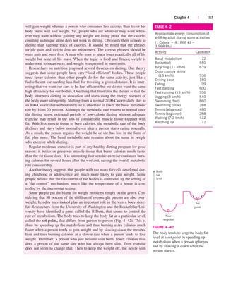 will gain weight whereas a person who consumes less calories than his or her
body burns will lose weight. Yet, people who eat whatever they want when-
ever they want without gaining any weight are living proof that the calorie-
counting technique alone does not work in dieting. Obviously there is more to
dieting than keeping track of calories. It should be noted that the phrases
weight gain and weight loss are misnomers. The correct phrases should be
mass gain and mass loss. A man who goes to space loses practically all of his
weight but none of his mass. When the topic is food and fitness, weight is
understood to mean mass, and weight is expressed in mass units.
Researchers on nutrition proposed several theories on dieting. One theory
suggests that some people have very “food efficient” bodies. These people
need fewer calories than other people do for the same activity, just like a
fuel-efficient car needing less fuel for traveling a given distance. It is inter-
esting that we want our cars to be fuel efficient but we do not want the same
high efficiency for our bodies. One thing that frustrates the dieters is that the
body interprets dieting as starvation and starts using the energy reserves of
the body more stringently. Shifting from a normal 2000-Calorie daily diet to
an 800-Calorie diet without exercise is observed to lower the basal metabolic
rate by 10 to 20 percent. Although the metabolic rate returns to normal once
the dieting stops, extended periods of low-calorie dieting without adequate
exercise may result in the loss of considerable muscle tissue together with
fat. With less muscle tissue to burn calories, the metabolic rate of the body
declines and stays below normal even after a person starts eating normally.
As a result, the person regains the weight he or she has lost in the form of
fat, plus more. The basal metabolic rate remains about the same in people
who exercise while dieting.
Regular moderate exercise is part of any healthy dieting program for good
reason: it builds or preserves muscle tissue that burns calories much faster
than the fat tissue does. It is interesting that aerobic exercise continues burn-
ing calories for several hours after the workout, raising the overall metabolic
rate considerably.
Another theory suggests that people with too many fat cells developed dur-
ing childhood or adolescence are much more likely to gain weight. Some
people believe that the fat content of the bodies is controlled by the setting of
a “fat control” mechanism, much like the temperature of a house is con-
trolled by the thermostat setting.
Some people put the blame for weight problems simply on the genes. Con-
sidering that 80 percent of the children of overweight parents are also over-
weight, heredity may indeed play an important role in the way a body stores
fat. Researchers from the University of Washington and the Rockefeller Uni-
versity have identified a gene, called the RIIbeta, that seems to control the
rate of metabolism. The body tries to keep the body fat at a particular level,
called the set point, that differs from person to person (Fig. 4–42). This is
done by speeding up the metabolism and thus burning extra calories much
faster when a person tends to gain weight and by slowing down the metabo-
lism and thus burning calories at a slower rate when a person tends to lose
weight. Therefore, a person who just became slim burns fewer calories than
does a person of the same size who has always been slim. Even exercise
does not seem to change that. Then to keep the weight off, the newly slim
Chapter 4 | 197
Set
point
New
set point
Body
fat
level
FIGURE 4–42
The body tends to keep the body fat
level at a set point by speeding up
metabolism when a person splurges
and by slowing it down when the
person starves.
TABLE 4–2
Approximate energy consumption of
a 68-kg adult during some activities
(1 Calorie  4.1868 kJ 
3.968 Btu)
Activity Calories/h
Basal metabolism 72
Basketball 550
Bicycling (21 km/h) 639
Cross-country skiing
(13 km/h) 936
Driving a car 180
Eating 99
Fast dancing 600
Fast running (13 km/h) 936
Jogging (8 km/h) 540
Swimming (fast) 860
Swimming (slow) 288
Tennis (advanced) 480
Tennis (beginner) 288
Walking (7.2 km/h) 432
Watching TV 72
cen84959_ch04.qxd 4/20/05 5:10 PM Page 197
 