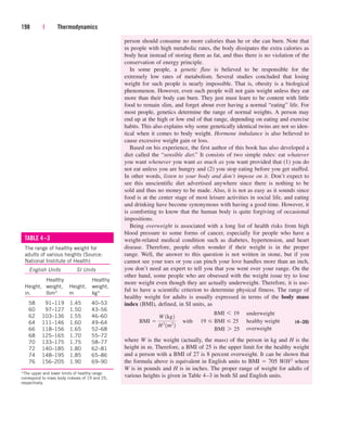 person should consume no more calories than he or she can burn. Note that
in people with high metabolic rates, the body dissipates the extra calories as
body heat instead of storing them as fat, and thus there is no violation of the
conservation of energy principle.
In some people, a genetic flaw is believed to be responsible for the
extremely low rates of metabolism. Several studies concluded that losing
weight for such people is nearly impossible. That is, obesity is a biological
phenomenon. However, even such people will not gain weight unless they eat
more than their body can burn. They just must learn to be content with little
food to remain slim, and forget about ever having a normal “eating” life. For
most people, genetics determine the range of normal weights. A person may
end up at the high or low end of that range, depending on eating and exercise
habits. This also explains why some genetically identical twins are not so iden-
tical when it comes to body weight. Hormone imbalance is also believed to
cause excessive weight gain or loss.
Based on his experience, the first author of this book has also developed a
diet called the “sensible diet.” It consists of two simple rules: eat whatever
you want whenever you want as much as you want provided that (1) you do
not eat unless you are hungry and (2) you stop eating before you get stuffed.
In other words, listen to your body and don’t impose on it. Don’t expect to
see this unscientific diet advertised anywhere since there is nothing to be
sold and thus no money to be made. Also, it is not as easy as it sounds since
food is at the center stage of most leisure activities in social life, and eating
and drinking have become synonymous with having a good time. However, it
is comforting to know that the human body is quite forgiving of occasional
impositions.
Being overweight is associated with a long list of health risks from high
blood pressure to some forms of cancer, especially for people who have a
weight-related medical condition such as diabetes, hypertension, and heart
disease. Therefore, people often wonder if their weight is in the proper
range. Well, the answer to this question is not written in stone, but if you
cannot see your toes or you can pinch your love handles more than an inch,
you don’t need an expert to tell you that you went over your range. On the
other hand, some people who are obsessed with the weight issue try to lose
more weight even though they are actually underweight. Therefore, it is use-
ful to have a scientific criterion to determine physical fitness. The range of
healthy weight for adults is usually expressed in terms of the body mass
index (BMI), defined, in SI units, as
(4–39)
where W is the weight (actually, the mass) of the person in kg and H is the
height in m. Therefore, a BMI of 25 is the upper limit for the healthy weight
and a person with a BMI of 27 is 8 percent overweight. It can be shown that
the formula above is equivalent in English units to BMI  705 W/H2 where
W is in pounds and H is in inches. The proper range of weight for adults of
various heights is given in Table 4–3 in both SI and English units.
198 | Thermodynamics
BMI 
W 1kg2
H2
1m2
2
¬with
underweight
healthy weight
overweight
BMI 6 19¬¬
19 BMI 25¬¬
BMI 7 25¬¬
TABLE 4–3
The range of healthy weight for
adults of various heights (Source:
National Institute of Health)
English Units SI Units
Healthy Healthy
Height, weight, Height, weight,
in. lbm* m kg*
58 91–119 1.45 40–53
60 97–127 1.50 43–56
62 103–136 1.55 46–60
64 111–146 1.60 49–64
66 118–156 1.65 52–68
68 125–165 1.70 55–72
70 133–175 1.75 58–77
72 140–185 1.80 62–81
74 148–195 1.85 65–86
76 156–205 1.90 69–90
*The upper and lower limits of healthy range
correspond to mass body indexes of 19 and 25,
respectively.
cen84959_ch04.qxd 4/20/05 5:10 PM Page 198
 