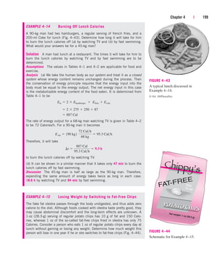 EXAMPLE 4–14 Burning Off Lunch Calories
A 90-kg man had two hamburgers, a regular serving of french fries, and a
200-ml Coke for lunch (Fig. 4–43). Determine how long it will take for him
to burn the lunch calories off (a) by watching TV and (b) by fast swimming.
What would your answers be for a 45-kg man?
Solution A man had lunch at a restaurant. The times it will take for him to
burn the lunch calories by watching TV and by fast swimming are to be
determined.
Assumptions The values in Tables 4–1 and 4–2 are applicable for food and
exercise.
Analysis (a) We take the human body as our system and treat it as a closed
system whose energy content remains unchanged during the process. Then
the conservation of energy principle requires that the energy input into the
body must be equal to the energy output. The net energy input in this case
is the metabolizable energy content of the food eaten. It is determined from
Table 4–1 to be
The rate of energy output for a 68-kg man watching TV is given in Table 4–2
to be 72 Calories/h. For a 90-kg man it becomes
Therefore, it will take
to burn the lunch calories off by watching TV.
(b) It can be shown in a similar manner that it takes only 47 min to burn the
lunch calories off by fast swimming.
Discussion The 45-kg man is half as large as the 90-kg man. Therefore,
expending the same amount of energy takes twice as long in each case:
18.6 h by watching TV and 94 min by fast swimming.
EXAMPLE 4–15 Losing Weight by Switching to Fat-Free Chips
The fake fat olestra passes through the body undigested, and thus adds zero
calorie to the diet. Although foods cooked with olestra taste pretty good, they
may cause abdominal discomfort and the long-term effects are unknown. A
1-oz (28.3-g) serving of regular potato chips has 10 g of fat and 150 Calo-
ries, whereas 1 oz of the so-called fat-free chips fried in olestra has only 75
Calories. Consider a person who eats 1 oz of regular potato chips every day at
lunch without gaining or losing any weight. Determine how much weight this
person will lose in one year if he or she switches to fat-free chips (Fig. 4–44).
¢t 
887 Cal
95.3 Calh
 9.3 h
Eout  190 kg2¬
72 Calh
68 kg
 95.3 Calh
 887 Cal
 2  275  250  87
Ein  2  Ehamburger  Efries  Ecola
Chapter 4 | 199
FIGURE 4–43
A typical lunch discussed in
Example 4–14.
© Vol. 30/PhotoDisc
FIGURE 4–44
Schematic for Example 4–15.
cen84959_ch04.qxd 4/20/05 5:10 PM Page 199
 