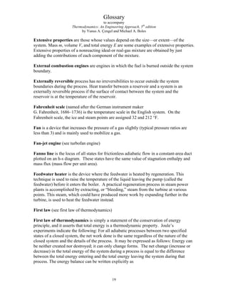 Glossary
to accompany
Thermodynamics: An Engineering Approach, 5th
edition
by Yunus A. Çengel and Michael A. Boles
Extensive properties are those whose values depend on the size—or extent—of the
system. Mass m, volume V, and total energy E are some examples of extensive properties.
Extensive properties of a nonreacting ideal-or real-gas mixture are obtained by just
adding the contributions of each component of the mixture.
External combustion engines are engines in which the fuel is burned outside the system
boundary.
Externally reversible process has no irreversibilities to occur outside the system
boundaries during the process. Heat transfer between a reservoir and a system is an
externally reversible process if the surface of contact between the system and the
reservoir is at the temperature of the reservoir.
Fahrenheit scale (named after the German instrument maker
G. Fahrenheit, 1686–1736) is the temperature scale in the English system. On the
Fahrenheit scale, the ice and steam points are assigned 32 and 212 °F.
Fan is a device that increases the pressure of a gas slightly (typical pressure ratios are
less than 3) and is mainly used to mobilize a gas.
Fan-jet engine (see turbofan engine)
Fanno line is the locus of all states for frictionless adiabatic flow in a constant-area duct
plotted on an h-s diagram. These states have the same value of stagnation enthalpy and
mass flux (mass flow per unit area).
Feedwater heater is the device where the feedwater is heated by regeneration. This
technique is used to raise the temperature of the liquid leaving the pump (called the
feedwater) before it enters the boiler. A practical regeneration process in steam power
plants is accomplished by extracting, or “bleeding,” steam from the turbine at various
points. This steam, which could have produced more work by expanding further in the
turbine, is used to heat the feedwater instead.
First law (see first law of thermodynamics)
First law of thermodynamics is simply a statement of the conservation of energy
principle, and it asserts that total energy is a thermodynamic property. Joule’s
experiments indicate the following: For all adiabatic processes between two specified
states of a closed system, the net work done is the same regardless of the nature of the
closed system and the details of the process. It may be expressed as follows: Energy can
be neither created nor destroyed; it can only change forms. The net change (increase or
decrease) in the total energy of the system during a process is equal to the difference
between the total energy entering and the total energy leaving the system during that
process. The energy balance can be written explicitly as
19
 